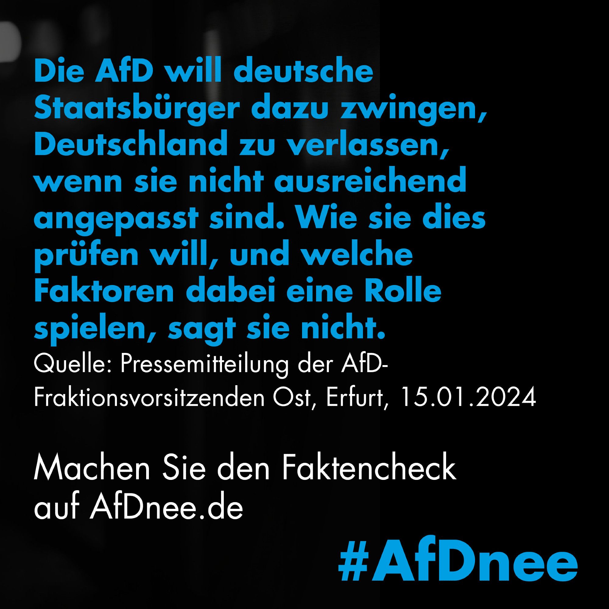 Die AfD will deutsche Staatsbürger dazu zwingen, Deutschland zu verlassen, wenn sie nicht ausreichend angepasst sind. Wie sie dies prüfen will, und welche Faktoren dabei eine Rolle spielen, sagt sie nicht.
Quelle: Pressemitteilung der AfD-Fraktionsvorsitzenden Ost, Erfurt, 15.01.2024
Machen Sie den Faktencheck auf AfDnee.de
#AfDnee