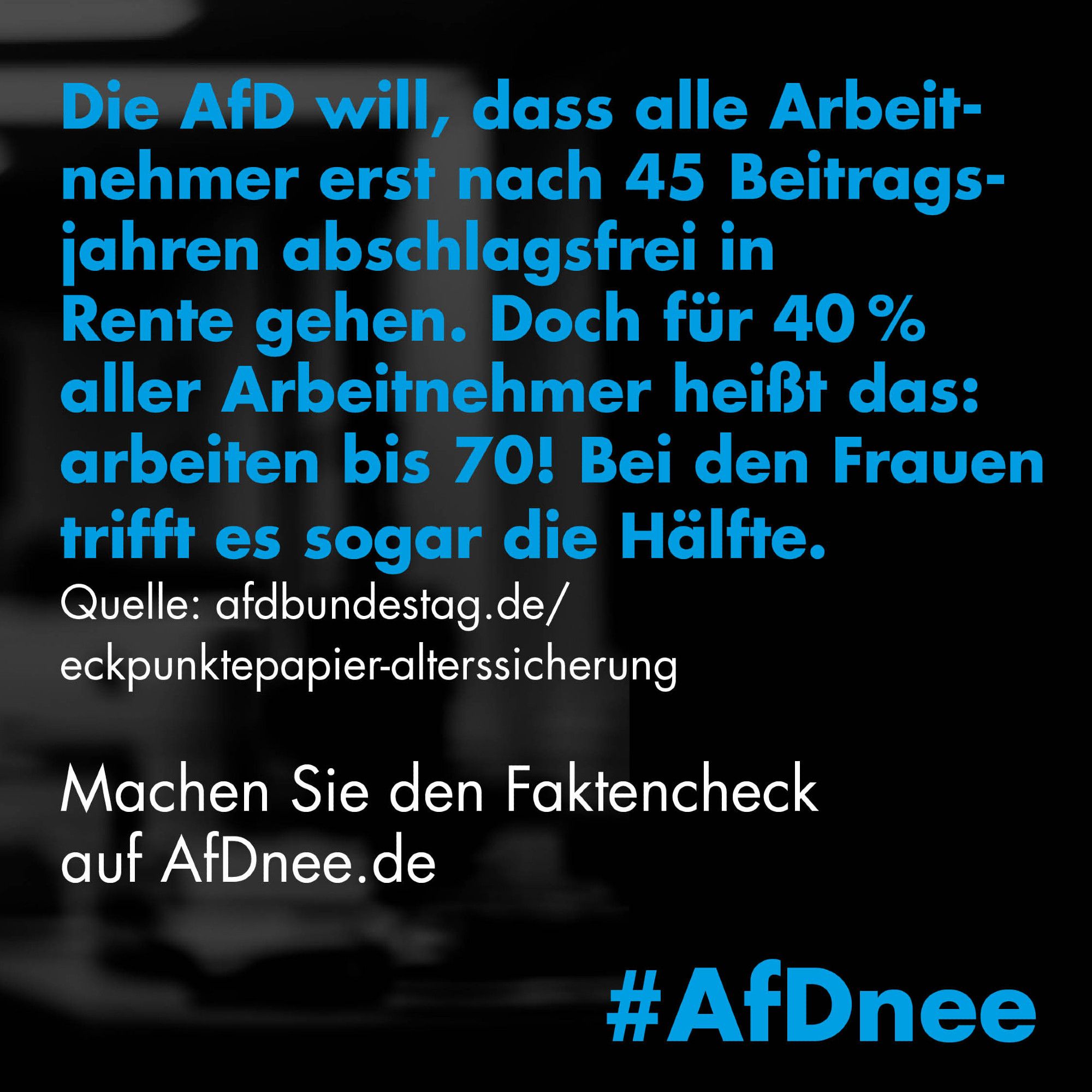 Die AfD will, dass alle Arbeitnehmer erst nach 45 Beitragsjahren abschlagsfrei in Rente gehen. Doch für 40% aller Arbeitnehmer heißt das: arbeiten bis 70! Bei den Frauen trifft es sogar die Hälfte.
Quelle: Eckpunktepapier Alterssicherung der AfD-Bundestagsfraktion

Machen Sie den Faktencheck auf AfDnee.de