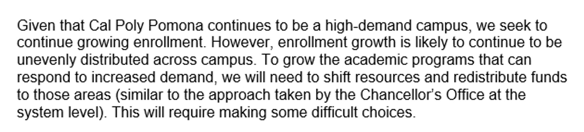 Given that Cal Poly Pomona continues to be a high-demand campus, we seek to continue growing enrollment. However, enrollment growth is likely to continue to be unevenly distributed across campus. To grow the academic programs that can respond to increased demand, we will need to shift resources and redistribute funds to those areas (similar to the approach taken by the Chancellor’s Office at the system level). This will require making some difficult choices.