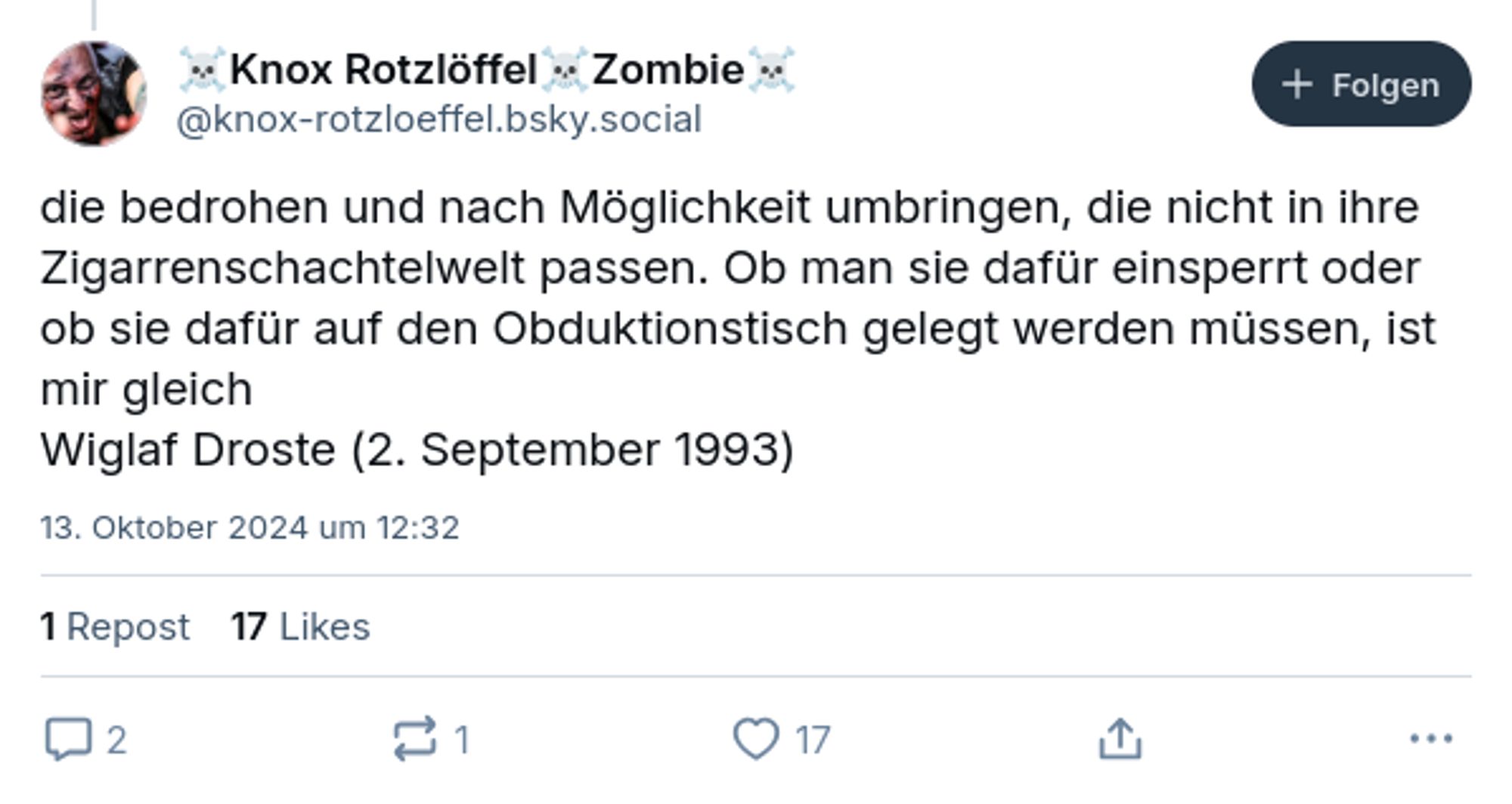 die bedrohen und nach Möglichkeit umbringen, die nicht in ihre Zigarrenschachtelwelt passen. Ob man sie dafür einsperrt oder ob sie dafür auf den Obduktionstisch gelegt werden müssen, ist mir gleich
Wiglaf Droste (2. September 1993)