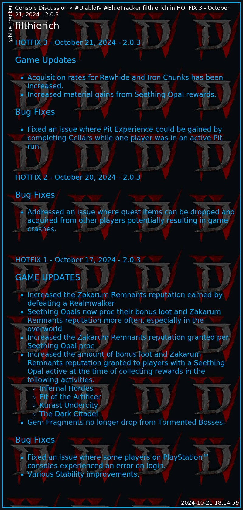 **Console Discussion » HOTFIX 3 - October 21, 2024 - 2.0.3**
# filthierich
> **HOTFIX 3 - October 21, 2024 - 2.0.3**
> 
> ### Game Updates
> 
>   * Acquisition rates for Rawhide and Iron Chunks has been increased.
>   * Increased material gains from Seething Opal rewards.
> 

> 
> ### Bug Fixes
> 
>   * Fixed an issue where Pit Experience could be gained by completing Cellars while one player was in an active Pit run.
> 

>     
>     
>     
> 
> **HOTFIX 2 - October 20, 2024 - 2.0.3**
> 
> ### Bug Fixes
> 
>   * Addressed an issue where quest items can be dropped and acquired from other players potentially resulting in game crashes.
> 

>     
>     
>     
> 
> **HOTFIX 1 - October 17, 2024 - 2.0.3**
> 
> ### GAME UPDATES
> 
>   * Increased the Zakarum Remnants reputation earned by defeating a Realmwalker
>   * Seething Opals now proc their bonus loot and Zakarum Remnants reputation more often, especially in the overworld
>   * Increased the Zakarum Remnants reputation granted per Seething Opal proc
>   * Increased the amount of bonus loot and Zakarum Remnants reputation granted to players with a Seething Opal active at the time of collecting rewards in the following activities: 
>     * Infernal Hordes
>     * Pit of the Artificer
>     * Kurast Undercity
>     * The Dark Citadel
>   * Gem Fragments no longer drop from Tormented Bosses.
> 

> 
> ### Bug Fixes
> 
>   * Fixed an issue where some players on PlayStation™ consoles experienced an error on login.
>   * Various Stability improvements.
> 

>     
>     
>     
> 
>   
> https://us.forums.blizzard.com/en/d4/t/hotfix-3-october-21-2024-203/201235/1

*2024-10-21 18:14:59*