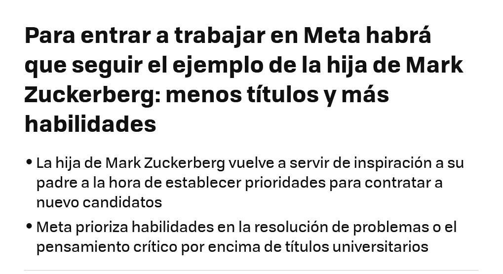 Noticia que dice:

Para entrar a trabajar en Meta habrá que seguir el ejemplo de la hija de Mark Zuckerberg: menos títulos y más habilidades

    La hija de Mark Zuckerberg vuelve a servir de inspiración a su padre a la hora de establecer prioridades para contratar a nuevo candidatos
    Meta prioriza habilidades en la resolución de problemas o el pensamiento crítico por encima de títulos universitarios

