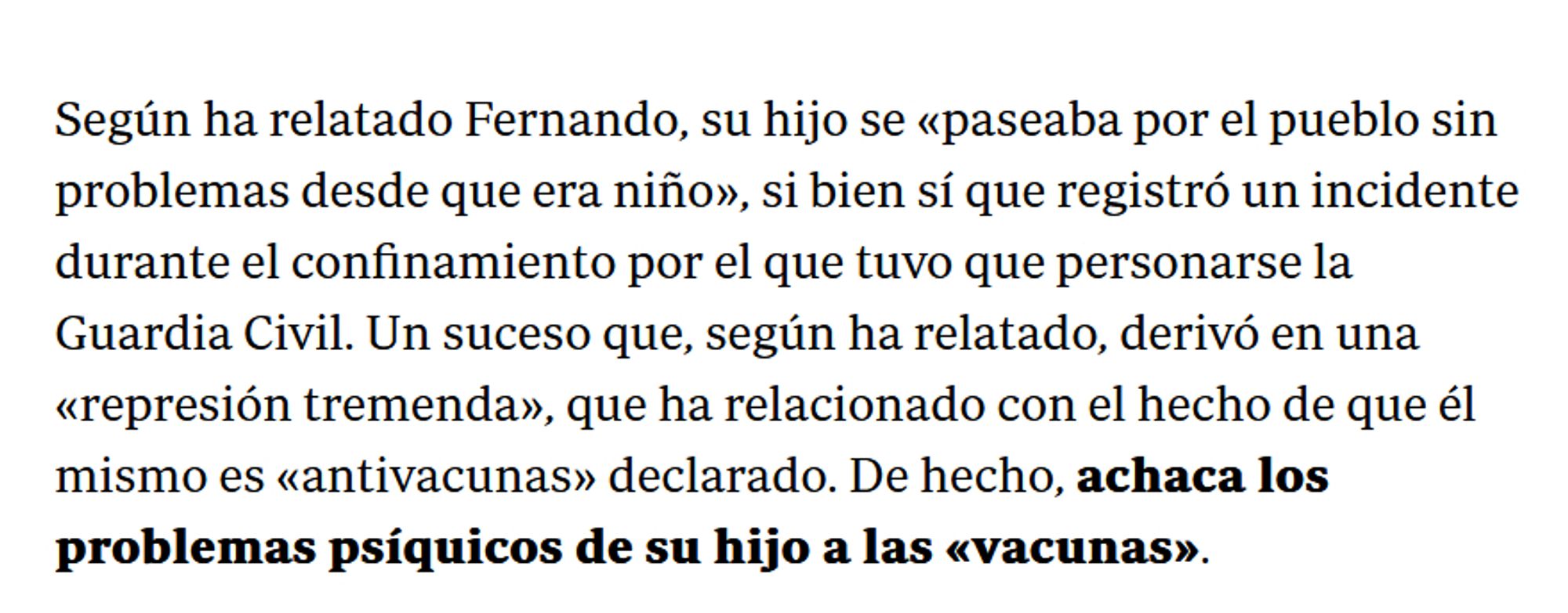 Fragmento de noticia que dice:

Según ha relatado Fernando, su hijo se «paseaba por el pueblo sin problemas desde que era niño», si bien sí que registró un incidente durante el confinamiento por el que tuvo que personarse la Guardia Civil. Un suceso que, según ha relatado, derivó en una «represión tremenda», que ha relacionado con el hecho de que él mismo es «antivacunas» declarado. De hecho, achaca los problemas psíquicos de su hijo a las «vacunas».