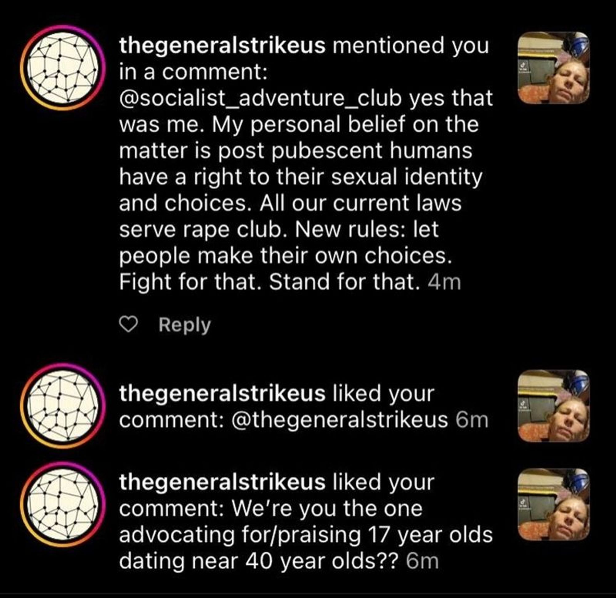 Generated Alttext: thegeneralstrikeus mentioned you in a comment:
@socialist_adventure_club yes that was me. My personal belief on the matter is post pubescent humans have a right to their sexual identity and choices. All our current laws serve rape club. New rules: let people make their own choices. Fight for that. Stand for that. 4m

❤️ Reply

thegeneralstrikeus liked your comment: @thegeneralstrikeus 6m

thegeneralstrikeus liked your comment: We're you the one advocating for/praising 17 year olds dating near 40 year olds?? 6m

The image displays a screenshot of social media interactions focused on a conversation about a sensitive topic. There are profile icons next to the usernames, featuring a black and white soccer ball design with a pink circle around it. The same profile icon is used for all comments, suggesting they are from the same user. The screenshot shows a social media interface with a black background and white text, except for the user handles which are in a purplish hue. There is also a small heart icon indicating a 'like' action, which is left of the 'Reply' prompt. On the right side, there are thumbnail images of a person lying down with their head resting on a pillow; the individual has a short hair, and the image is tilted such that the person appears sideways. The interface elements include timestamps in minutes, indicating the recency of the actions and comments.