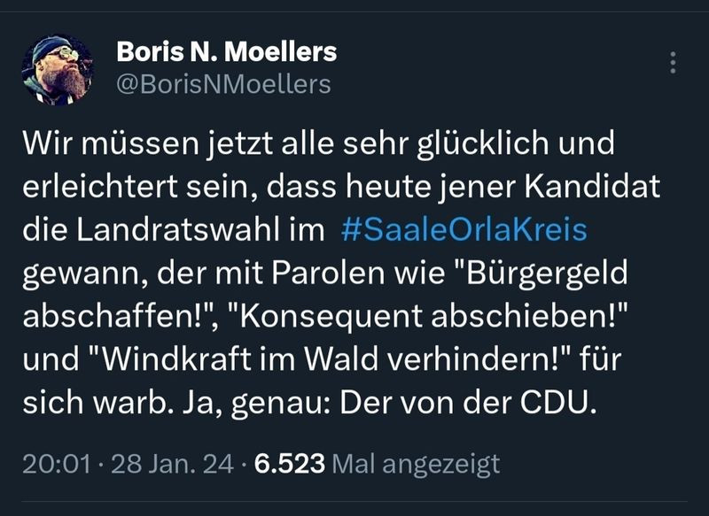 Generated Alttext: Boris N. Moellers
@BorisNMoellers

Wir müssen jetzt alle sehr glücklich und erleichtert sein, dass heute jener Kandidat die Landratswahl im #SaaleOrlaKreis gewann, der mit Parolen wie "Bürgergeld abschaffen!" "Konsequent abschieben!" und "Windkraft im Wald verhindern!" für sich warb. Ja, genau: Der von der CDU.

20:01 · 28 Jan. 24 · 6.523 Mal angezeigt

Das Bild zeigt einen Screenshot eines Tweet von einem Benutzer namens Boris N. Moellers. Im Hintergrund des Tweets ist die Farbe schwarz, wobei der Text in weißer Schriftfarbe angezeigt wird. Das Profilbild des Benutzers zeigt einen Mann mit Vollbart und einer Kopfbedeckung. Im unteren Bereich des Bilds sind die Uhrzeit und das Datum sowie die Anzahl der Anzeigen des Tweets in einer kleineren und helleren Schrift dargestellt. Das Hashtag #SaaleOrlaKreis ist in hellblauer Schrift hervorgehoben.