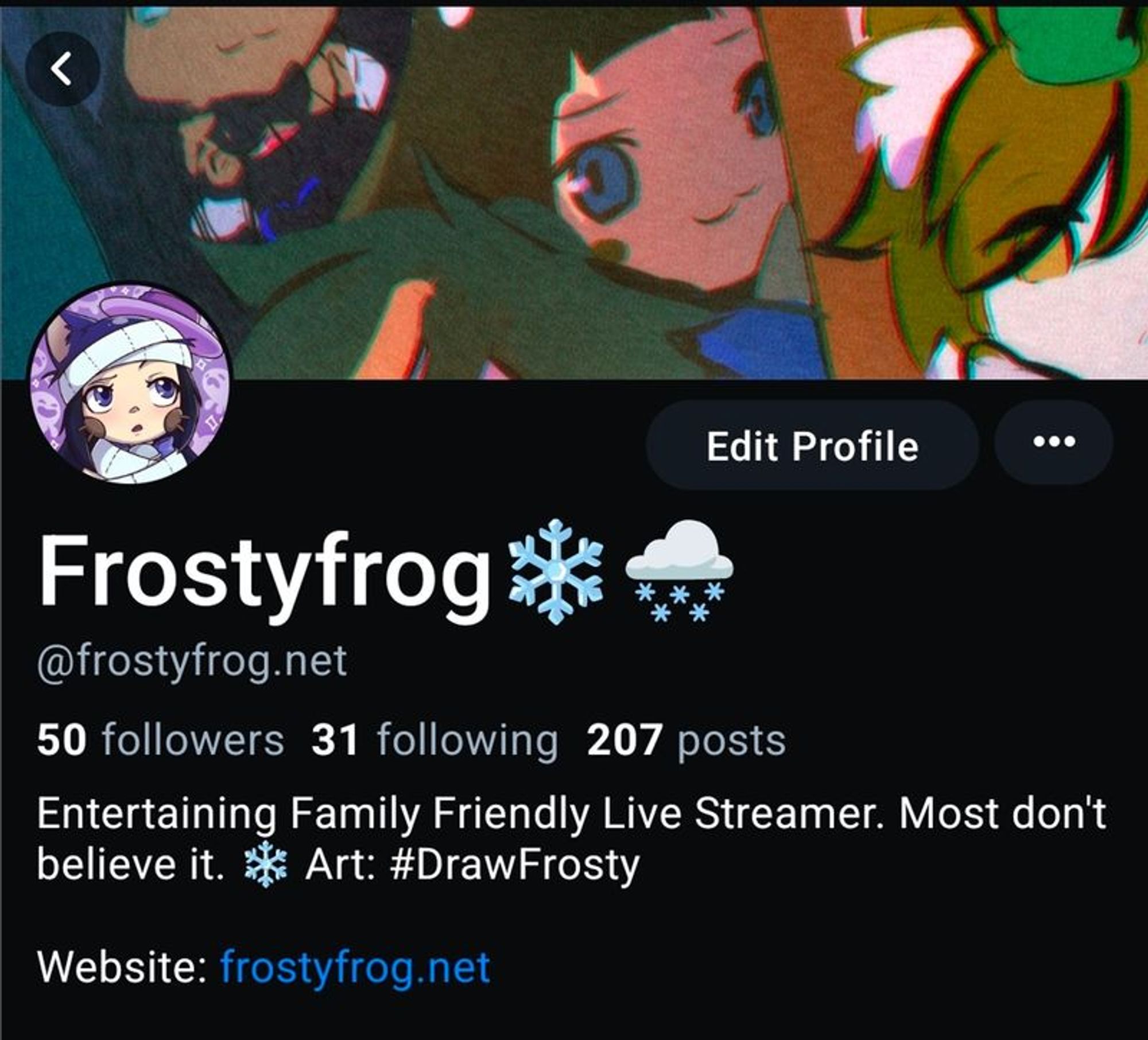 Generated Alttext: Edit Profile

Frostyfrog ❄️☁️❄️❄️❄️
@frostyfrog.net

50 followers 31 following 207 posts

Entertaining Family Friendly Live Streamer. Most don't believe it. ❄️ Art: #DrawFrosty

Website: frostyfrog.net

The image shows a social media profile. The profile name is "Frostyfrog," accompanied by snowflake and cloud emojis. The handle provided is "@frostyfrog.net." A text below the profile name indicates the account has 50 followers, is following 31 accounts, and has made 207 posts. A further description states "Entertaining Family Friendly Live Streamer. Most don't believe it." followed by a snowflake emoji and the words "Art: #DrawFrosty." A website is listed as "frostyfrog.net."

The profile picture shows an illustrated character with purple-and-white clothing, resembling a hood or a hat. The character has a surprised facial expression and appears to be an anime or cartoon-style image. The banner image seems to depict colorful, stylized characters, likely from an anime or cartoon, with hints of interaction between them. The overall color scheme is dark with vibrant character highlights.