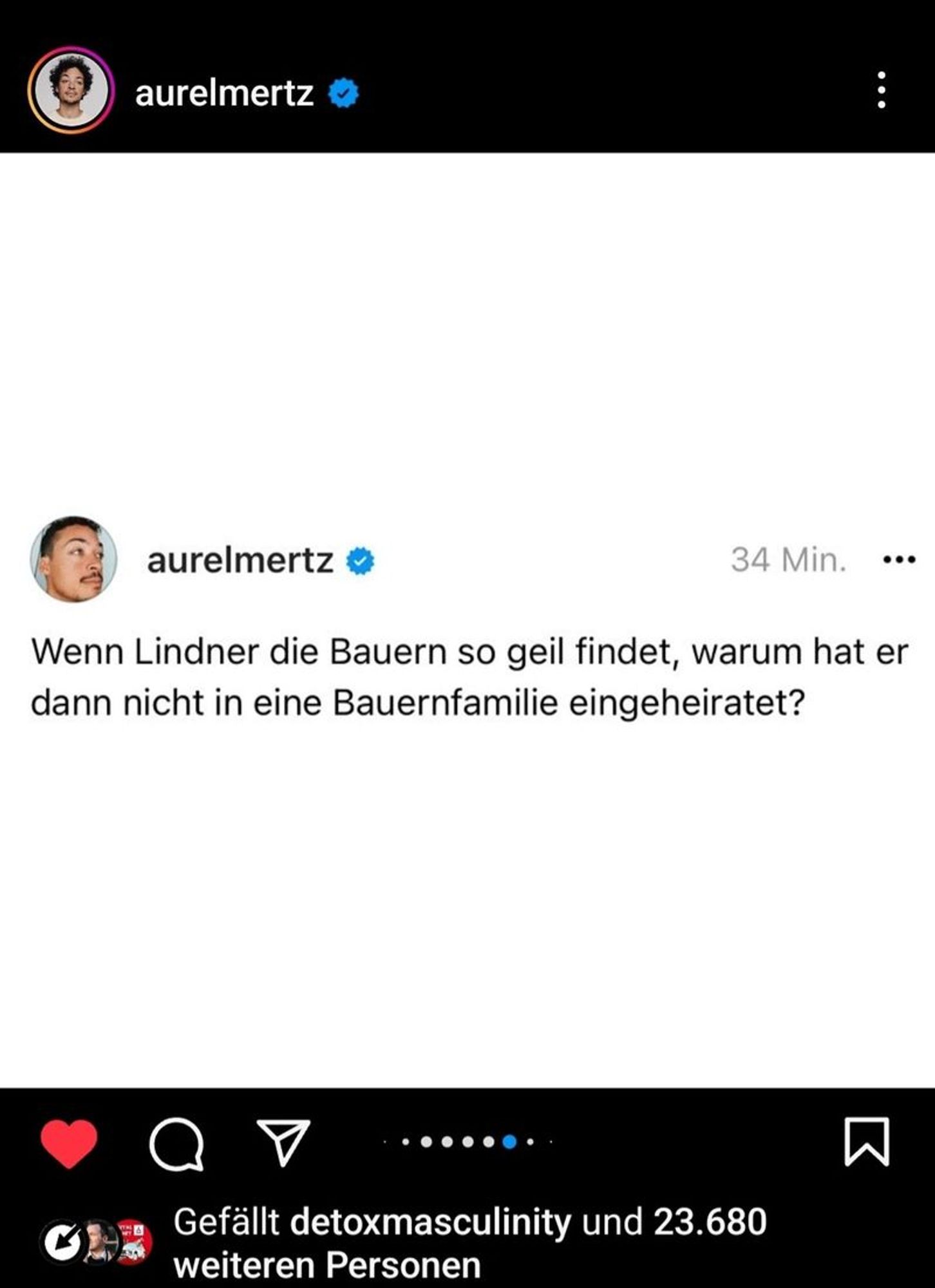 Generated Alttext: Wenn Lindner die Bauern so geil findet, warum hat er dann nicht in eine Bauernfamilie eingeheiratet?

Gefällt detoxmasculinity und 23.680 weiteren Personen

The image is a screenshot of a social media post from the user "aurelmertz." At the top of the screenshot, there is a profile picture of a person and the stated time of the post is "34 Min." On the bottom, there is a reaction count indicating the post is liked by "detoxmasculinity" and 23,680 other people. The profile picture shows an individual gazing to their right with a neutral expression. There are navigation icons for liking, commenting, and sharing the post along the bottom, and a button for bookmarking the content to the far right. The background of the post area is white, while the icons and text are primarily black, apart from the user's verified checkmark and navigation icons, which are blue, black, and red.