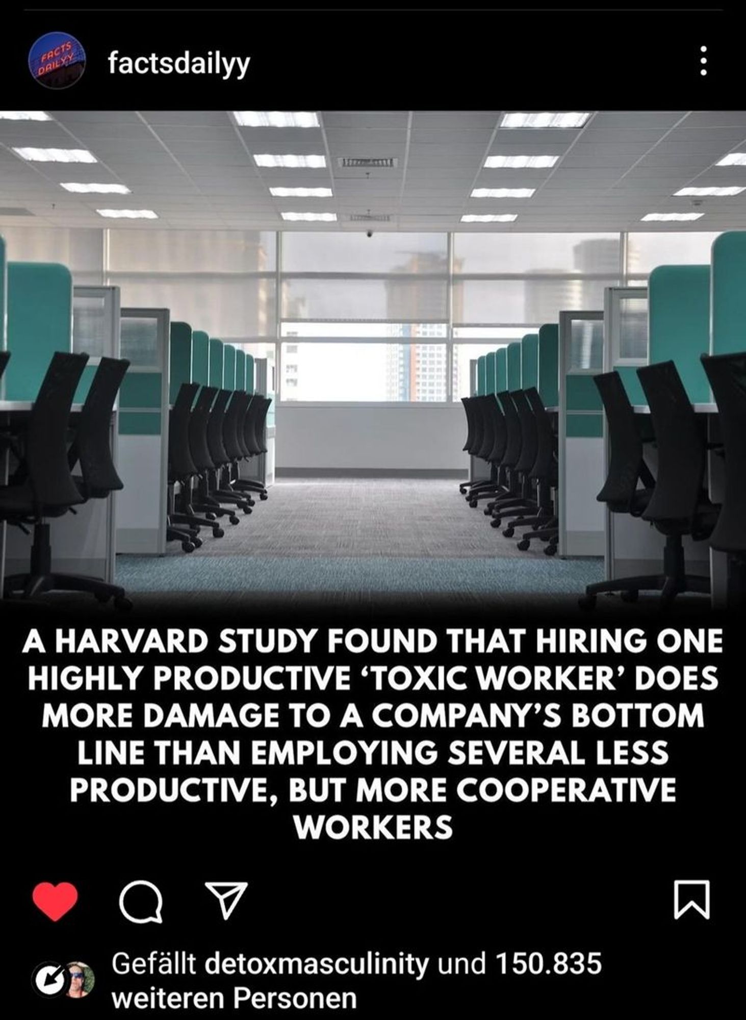 Generated Alttext: factsdailyy

A HARVARD STUDY FOUND THAT HIRING ONE HIGHLY PRODUCTIVE 'TOXIC WORKER' DOES MORE DAMAGE TO A COMPANY’S BOTTOM LINE THAN EMPLOYING SEVERAL LESS PRODUCTIVE, BUT MORE COOPERATIVE WORKERS

Gefällt detoxmasculinity und 150.835 weiteren Personen

The image shows a modern office environment with a series of desks aligned in rows. Each desk has a computer monitor, and there are black office chairs positioned at each desk. The office has white ceilings with rows of fluorescent lights, and a light gray carpet covers the floor. The walls are white, and there are windows with blinds halfway drawn, allowing natural light to brighten the room. There are no visible people in the photo, giving it a deserted atmosphere. The room is illuminated both by the artificial lights from the ceiling and by the daylight coming through the windows. The text at the bottom of the image indicates that it is a social media post liked by a user named "detoxmasculinity" and 150,835 other people.