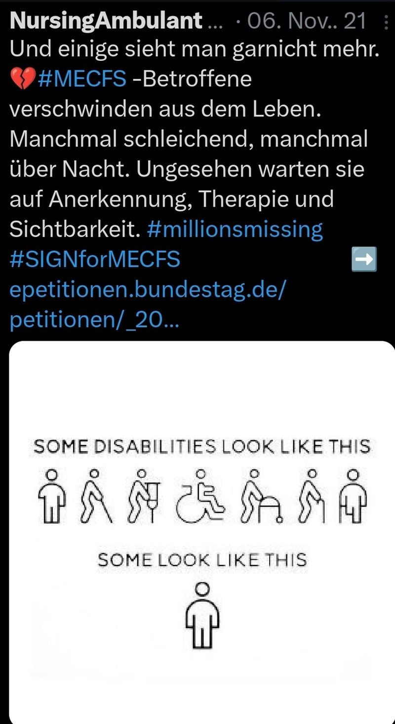 Generated Alttext: NursingAmbulant ... 06. Nov. 21
Und einige sieht man garnicht mehr.
❤️ #MECFS -Betroffene
verschwinden aus dem Leben.
Manchmal schleichen, manchmal
über Nacht. Ungesehen warten sie
auf Anerkennung, Therapie und
Sichtbarkeit. #millionsmissing
#SIGNforMECFS
petitionen.bundestag.de/
petitionen/_20...

SOME DISABILITIES LOOK LIKE THIS

SOME LOOK LIKE THIS

Das Bild zeigt einen Screenshot von einem Social-Media-Post, das eine Nachricht über Menschen mit Myalgischer Enzephalomyelitis/Chronisches Fatigue-Syndrom (ME/CFS) und ihre Unsichtbarkeit in der Gesellschaft thematisiert. Es gibt drei Bereiche im Bild. Im oberen Teil befindet sich weißer Text auf einem dunklen Hintergrund, der eine persönliche Nachricht und Hashtags enthält. Der mittlere Teil zeigt eine Reihe von stilisierten Piktogrammen, die verschiedene Behinderungen darstellen: Eine Person mit einem Stock, eine Person mit einer sichtbaren Verletzung, eine im Rollstuhl, eine mit einer Gehstütze, und eine blinde Person mit einem Führhund. Unterhalb der Piktogramme gibt es einen Text, der sagt: "S