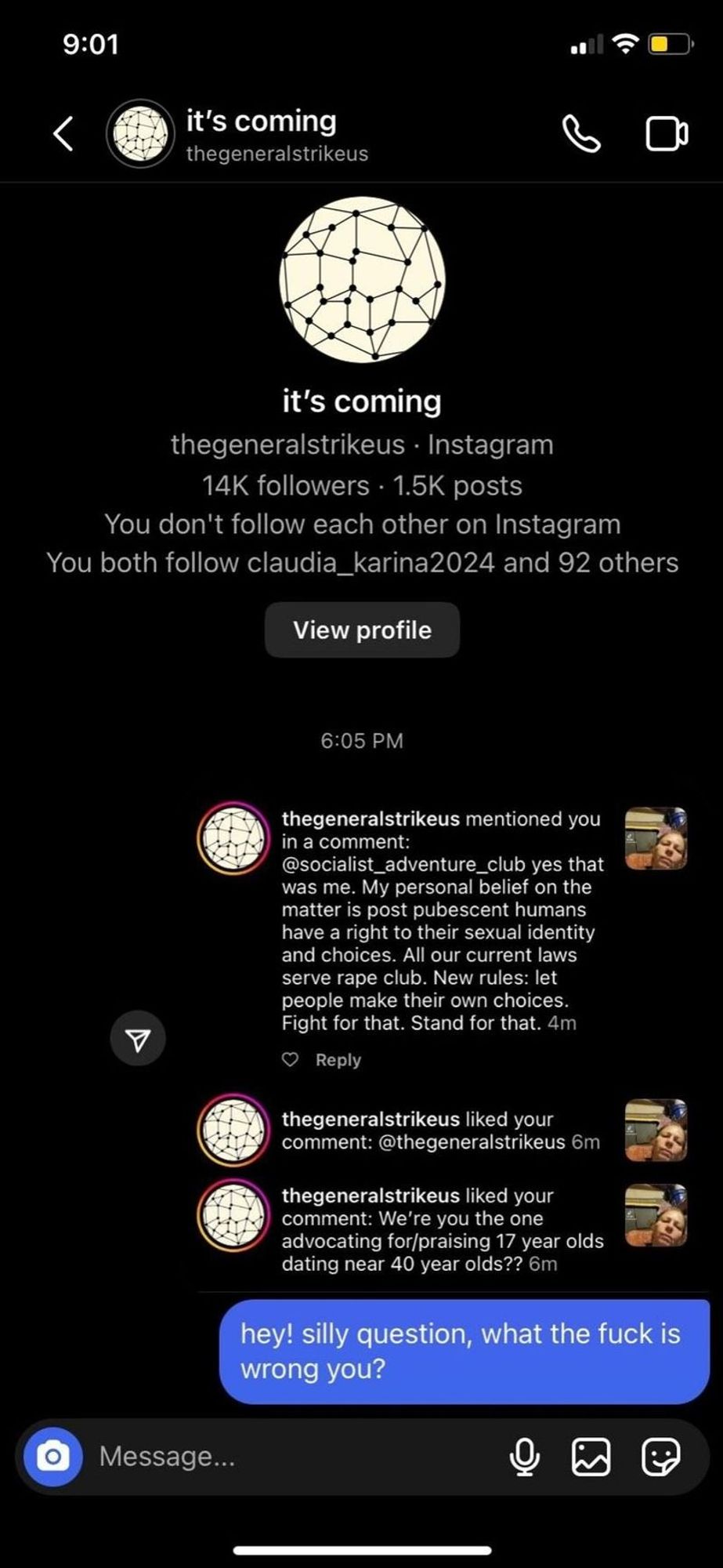 Generated Alttext: 9:01
it's coming
thegeneralstrikeus

thegeneralstrikeus • Instagram
14K followers · 1.5K posts
You don’t follow each other on Instagram
You both follow claudia_karina2024 and 92 others

View profile

6:05 PM
thegeneralstrikeus mentioned you in a comment:
@socialist_adventure_club yes that was me. My personal belief on the matter is post pubescent humans have a right to their sexual identity and choices. All our current laws serve rape club. New rules: let people make their own choices. Fight for that. Stand for that. 4m
Reply

thegeneralstrikeus liked your comment: @thegeneralstrikeus 6m

thegeneralstrikeus liked your comment: We’re you the one advocating for/praising 17 year olds dating near 40 year olds?? 6m

hey! silly question, what the fuck is wrong you?

The screenshot appears to be from a direct messaging interface, likely from Instagram, displaying a conversation and notifications related to interactions on the platform. The top part shows an account named "it's coming" with the username thegeneralstrikeus, which has a profile picture resembling a patterned sphere of interconnected lines, implying a network-like design, mainly in black and white. This account has 14K followers and 1.5K posts. The interface suggests that the user receiving these notifications does not follow thegeneralstrikeus and they have mutual followers.

The middle portion of the screenshot displays a series of interactions. Thegeneralstrikeus mentioned the user in a comment, which references a discussion about individual rights to sexual identity and choices, and proposes that current laws serve rape clubs, suggesting a need for new rules that allow people to make their own choices. There are also indications that thegeneralstrikeus has liked some of the user's comments.

In the bottom portion, there is a message field where the user has typed a message to thegeneralstrikeus, using strong language to ask a question that expresses disbelief or disapproval of the previous actions or comments made by thegeneralstrikeus. The message has not been sent, as indicated by the blue circle with a camera icon at the bottom left corner of the message field, implying that the user is still in the process of composing or considering sending the message. Additionally, there are icons for more options and message attachments at the bottom of the interface.