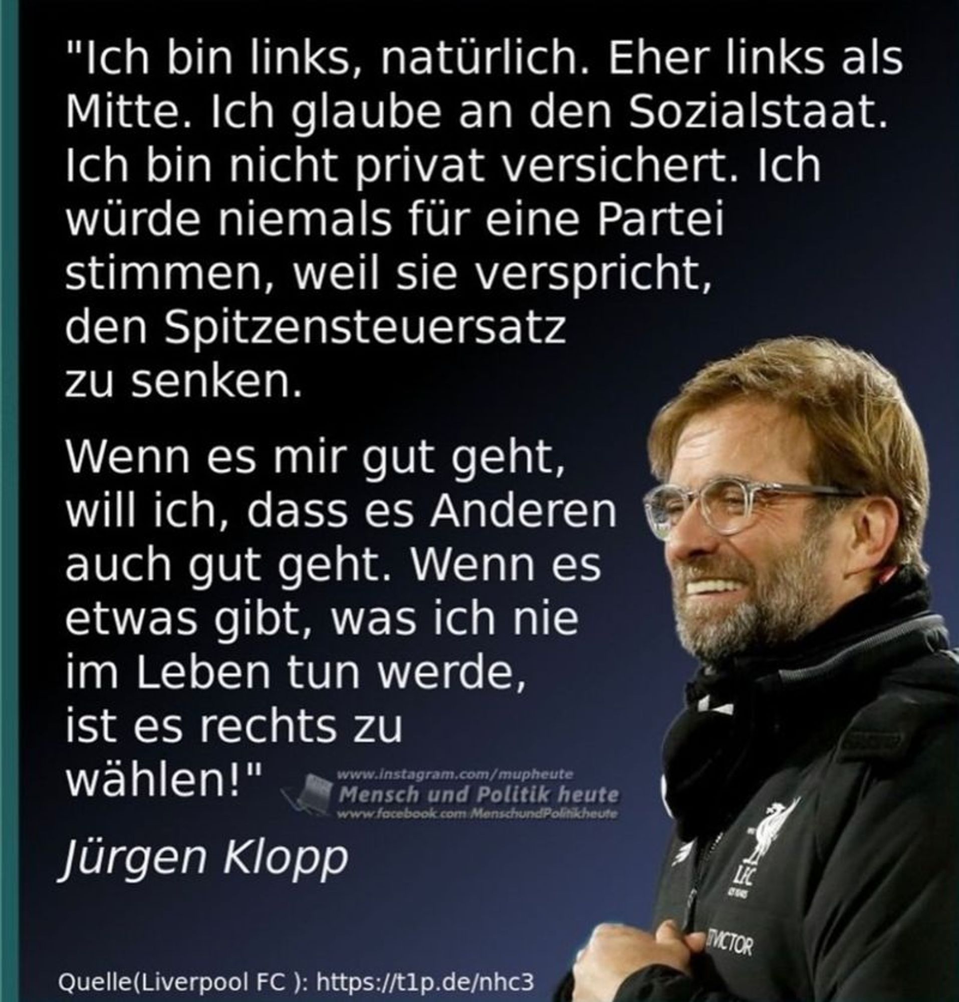 Generated Alttext: "Ich bin links, natürlich. Eher links als Mitte. Ich glaube an den Sozialstaat. Ich bin nicht privat versichert. Ich würde niemals für eine Partei stimmen, weil sie verspricht, den Spitzensteuersatz zu senken.

Wenn es mir gut geht, will ich, dass es Anderen auch gut geht. Wenn es etwas gibt, was ich nie im Leben tun werde, ist es rechts zu wählen!"

Jürgen Klopp

Quelle(Liverpool FC): https://t1p.de/nhc3

www.instagram.com/mupheute
www.facebook.com/MenschundPolitikheute

Auf dem Bild ist ein Mann mittleren Alters zu sehen. Er trägt eine schwarze Jacke mit einem Liverpool FC-Logo und der Aufschrift "Director" auf dem linken Ärmel. Der Mann hat einen Bart und trägt eine Brille. Er lächelt und blickt in die Ferne. Das Hintergrundbild ist unscharf, sodass der Fokus auf dem Mann liegt. Im Vordergrund auf der linken Seite befindet sich der zitierte Text auf einem dunklen Hintergrund mit weißer Schrift. Am unteren Rand des Bildes sind zwei Webadressen und der Name "Jürgen Klopp" zu sehen.