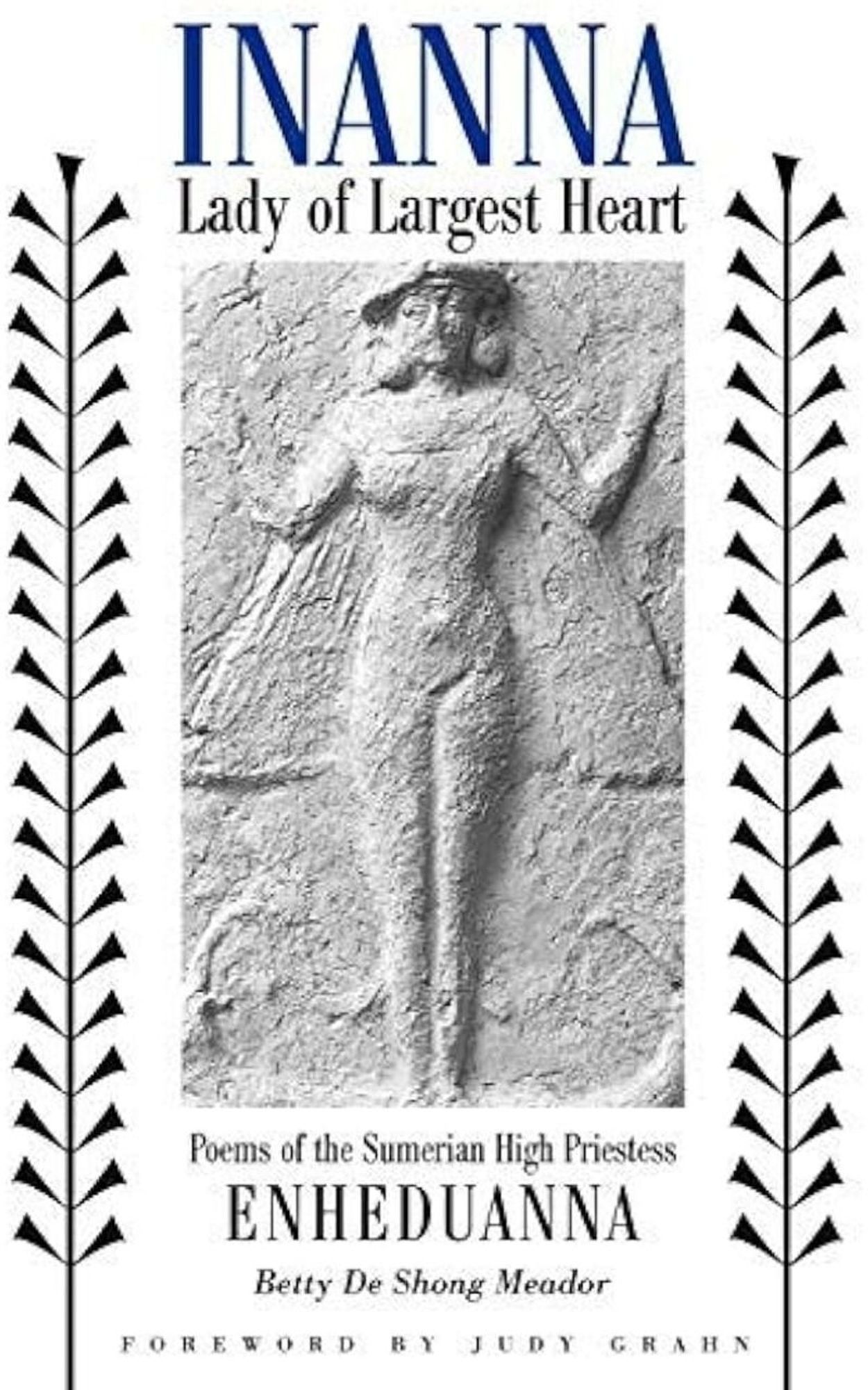 Generated Alttext: INANNA
Lady of Largest Heart

Poems of the Sumerian High Priestess
ENHEDUANNA

Betty De Shong Meador

FOREWORD BY JUDY GRAHN

The image consists of geometric and organic elements, primarily in grayscale. The top part of the image features text in serif font, underneath which is a bas-relief sculpture of a figure that appears to be a woman with hands raised. To the left and right of the central image are vertical decorative elements resembling stylized leaves or feathers. The bottom section contains more text in varying font sizes and styles. There are no colors other than shades of black, gray, and white.