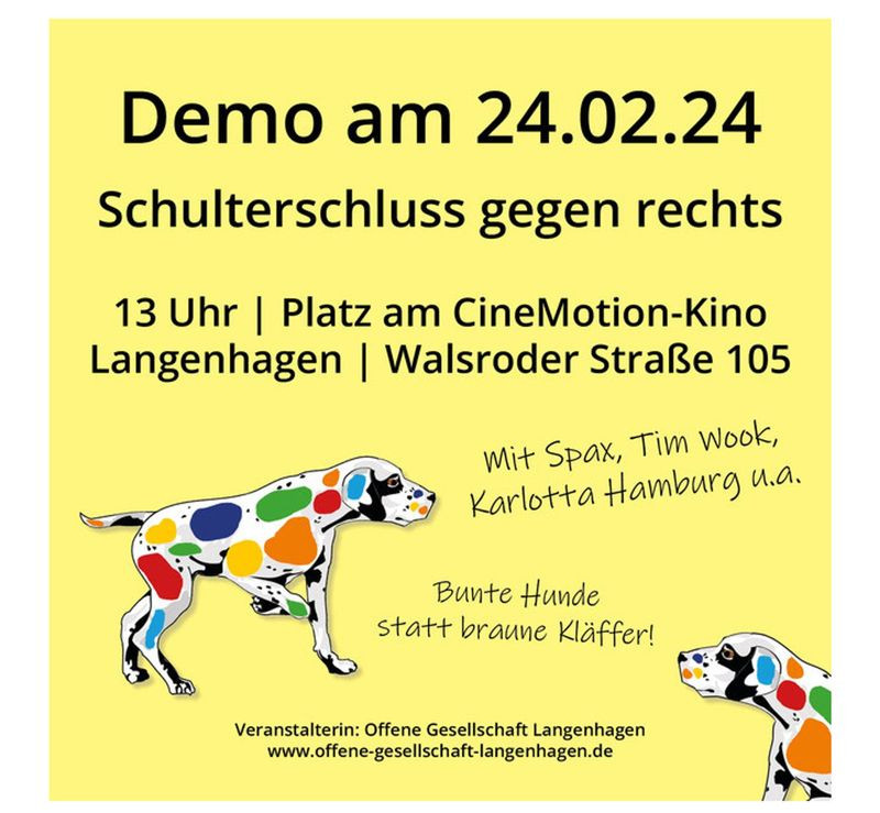 Generated Alttext: Demo am 24.02.24
Schulterschluss gegen rechts

13 Uhr | Platz am CineMotion-Kino
Langenhagen | Walsroder Straße 105

Mit Spax, Tim Wook,
Karlotta Hamburg u.a.

Bunte Hunde
statt braune Kläffer!

Veranstalterin: Offene Gesellschaft Langenhagen
www.offene-gesellschaft-langenhangen.de

Das Bild zeigt einen gelben Hintergrund mit schwarzer und weißer Schrift. Im Zentrum befindet sich die Illustration eines Dalmatiners in Seitenansicht, der anstelle der typischen schwarzen Punkte bunte Flecken in verschiedenen Farben aufweist. Ein weiterer kleinerer Dalmatiner mit ähnlichen bunten Flecken ist in der unteren rechten Ecke zu sehen. Die Schrift und die Illustration sind in einem plakativen Stil gehalten und sollen anscheinend für ein Event werben.