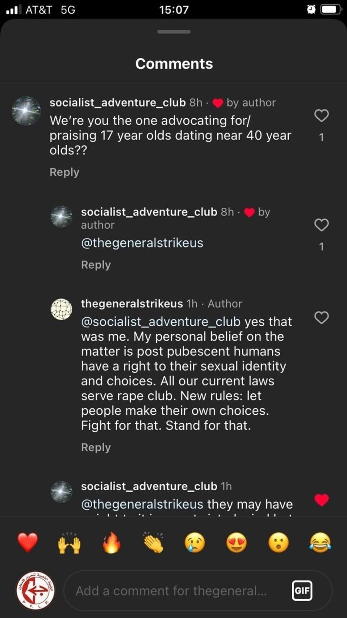 Generated Alttext: AT&T 5G 15:07
Comments
socialist_adventure_club 8h - ❤️ by author
We're you the one advocating for/
praising 17 year olds dating near 40 year 
olds??
1 
Reply

socialist_adventure_club 8h - ❤️ by 
author
@thegeneralstrikeus
Reply

thegeneralstrikeus 1h · Author
@socialist_adventure_club yes that
was me. My personal belief on the
matter is post pubescent humans
have a right to their sexual identity
and choices. All our current laws
serve rape club. New rules: let 
people make their own choices.
Fight for that. Stand for that.
Reply

socialist_adventure_club 1h
@thegeneralstrikeus they may have
❤️🙌✊🔥😢😍😮😂

Add a comment for thegeneral...

---

The image shows a screenshot of a social media interaction in the comments section. The background is predominantly dark with white and grey text. There are two accounts involved in the conversation: socialist_adventure_club and thegeneralstrikeus, with socialist_adventure_club having a small circular profile picture next to their username that shows a scenery, partially obscured by the comments section's overlay. The post indicates different times when the comments were made, such as "8h" and "1h". There is a red heart symbol indicating a 'like' from the author next to socialist_adventure_club's earlier comment. The general structure includes users' comments followed by replies underneath them.

The thread has emoji reactions at the bottom, displaying a range of emotions (heart, clapping hands, raised fist, fire, crying face, face blowing a kiss, face with wide open eyes, and a laughing face with tears). There's also an emblematic symbol in the center just below the emoji, resembling a round logo with red and white designs, possibly indicating the presence of another user or the platform's brand.

At the bottom of the image, there is a text entry field with "Add a comment for thegeneral...", which suggests that viewers can add their own comments to the thread. The interface elements such as icons for 'likes,' time stamps, reply prompts, and the comment entry field are indicative of a typical social media app's user interface.