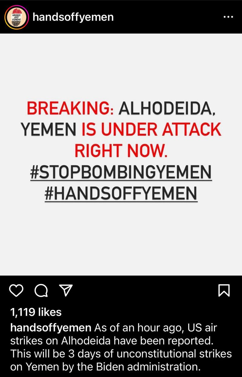 Generated Alttext: BREAKING: ALHODEIDA, YEMEN IS UNDER ATTACK RIGHT NOW. #STOPBOMBINGYEMEN #HANDSOFFYEMEN

1,119 likes
handsoffyemen As of an hour ago, US air strikes on Alhodeida have been reported. This will be 3 days of unconstitutional strikes on Yemen by the Biden administration.

The image consists of a social media post with a predominantly black background on the upper and lower sections, and a white background in the central section where the main text is located. At the top, there's a social media handle "handsoffyemen" in white text against the black background. Right below, there's a profile logo with yellow, black, and red colors, and the text "HANDS OFF YEMEN" in a circle. The central part of the image with the white background contains three lines of text: the first line says "BREAKING:" in black, the second line "ALHODEIDA," in red followed by "YEMEN IS UNDER ATTACK" in black, and the third line "RIGHT NOW." in red. Below that, there are two hashtags in black text: "#STOPBOMBINGYEMEN" and "#HANDSOFFYEMEN." 

The Instagram 'like', 'comment', and 'share' icons appear below in white, against the black background. The number of likes "1,119 likes" is displayed above the account name