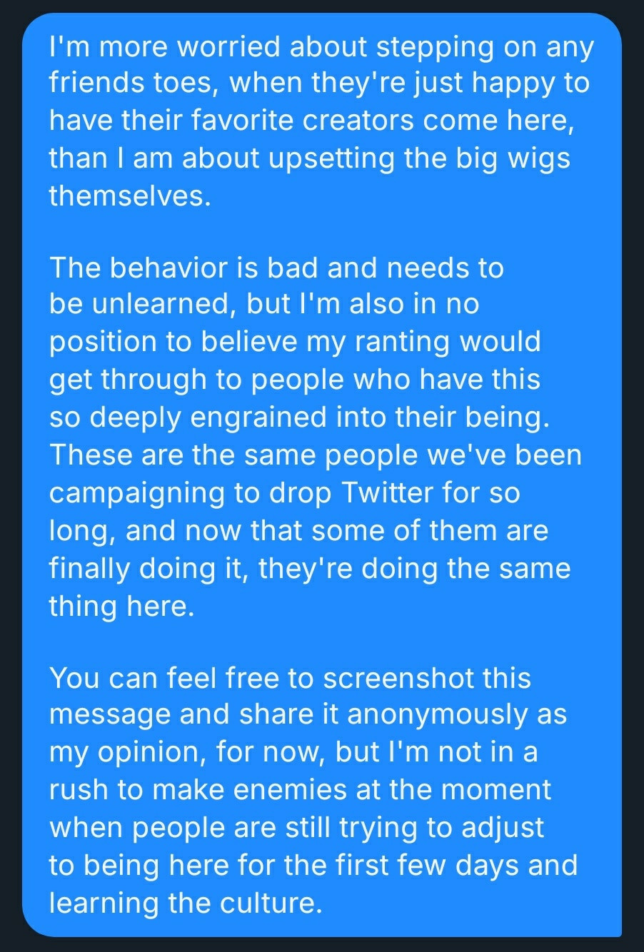 Text:
I'm more worried about stepping on any friends toes, when they're just happy to have their favorite creators come here, than I am about upsetting the big wigs themselves.

The behavior is bad and needs to be unlearned, but I'm also in no position to believe my ranting would get through to people who have this so deeply engrained into their being. These are the same people we've been campaigning to drop Twitter for so long, and now that some of them are finally doing it, they're doing the same thing here.

You can feel free to screenshot this message and share it anonymously as my opinion, for now, but I'm not in a rush to make enemies at the moment when people are still trying to adjust to being here for the first few days and learning the culture.