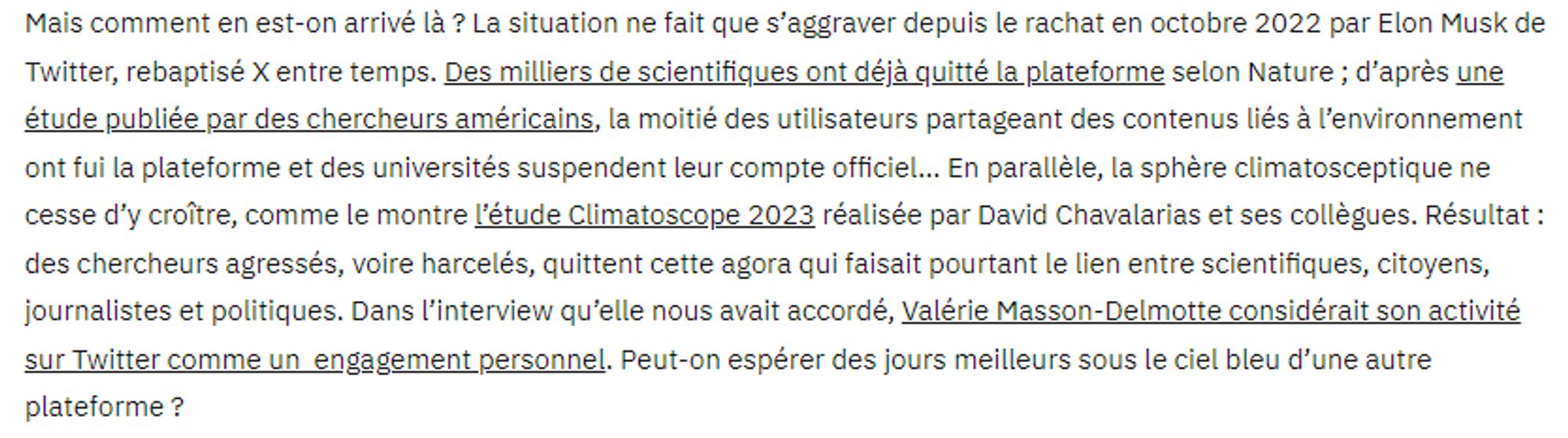 Début de l’article « Faut-il quitter X » publié par The MetaNews le 10 novembre 2023

Mais comment en est-on arrivé là ? La situation ne fait que s’aggraver depuis le rachat en octobre 2022 par Elon Musk de Twitter, rebaptisé X entre temps. Des milliers de scientifiques ont déjà quitté la plateforme selon Nature ; d’après une étude publiée par des chercheurs américains, la moitié des utilisateurs partageant des contenus liés à l’environnement ont fui la plateforme et des universités suspendent leur compte officiel… En parallèle, la sphère climatosceptique ne cesse d’y croître, comme le montre l’étude Climatoscope 2023 réalisée par David Chavalarias et ses collègues. Résultat : des chercheurs agressés, voire harcelés, quittent cette agora qui faisait pourtant le lien entre scientifiques, citoyens, journalistes et politiques. Dans l’interview qu’elle nous avait accordé, Valérie Masson-Delmotte considérait son activité sur Twitter comme un  engagement personnel.