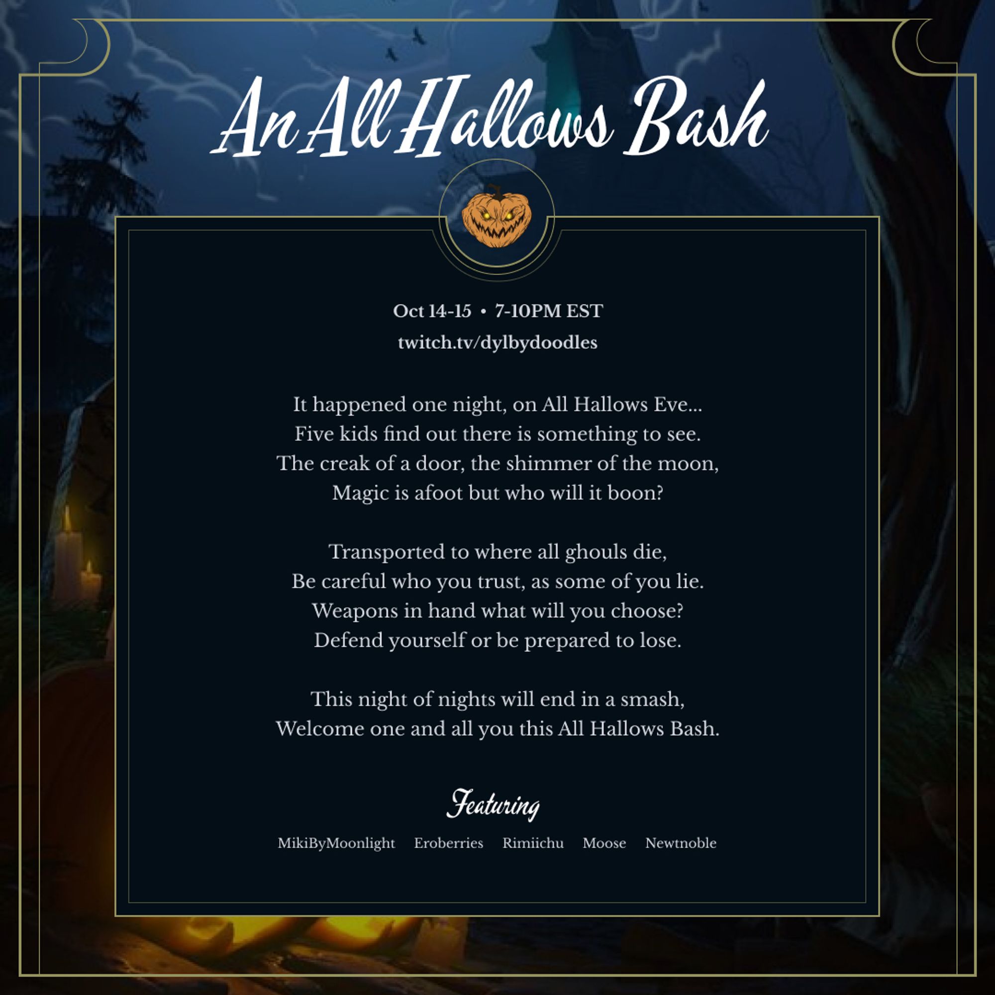 Twitch Stream Announcement.

Date: October 14 & 15
Time: 7-10PM EST

Location: twitch.tv/dylbydoodles

Text: It happened one night, on All Hallows Eve...
Five kids find out there is something to see.
The creak of a door, the shimmer of the moon,
Magic is afoot but who will it boon?

Transported to where all ghouls die,
Be careful who you trust, as some of you lie.
Weapons in hand what will you choose?
Defend yourself or be prepared to lose.

This night of nights will end in a smash,
Welcome one and all you this All Hallows Bash.

Featuring Players: Mikibymoonlight, Eroberry, Rimiichu, Moose, Newtnoble