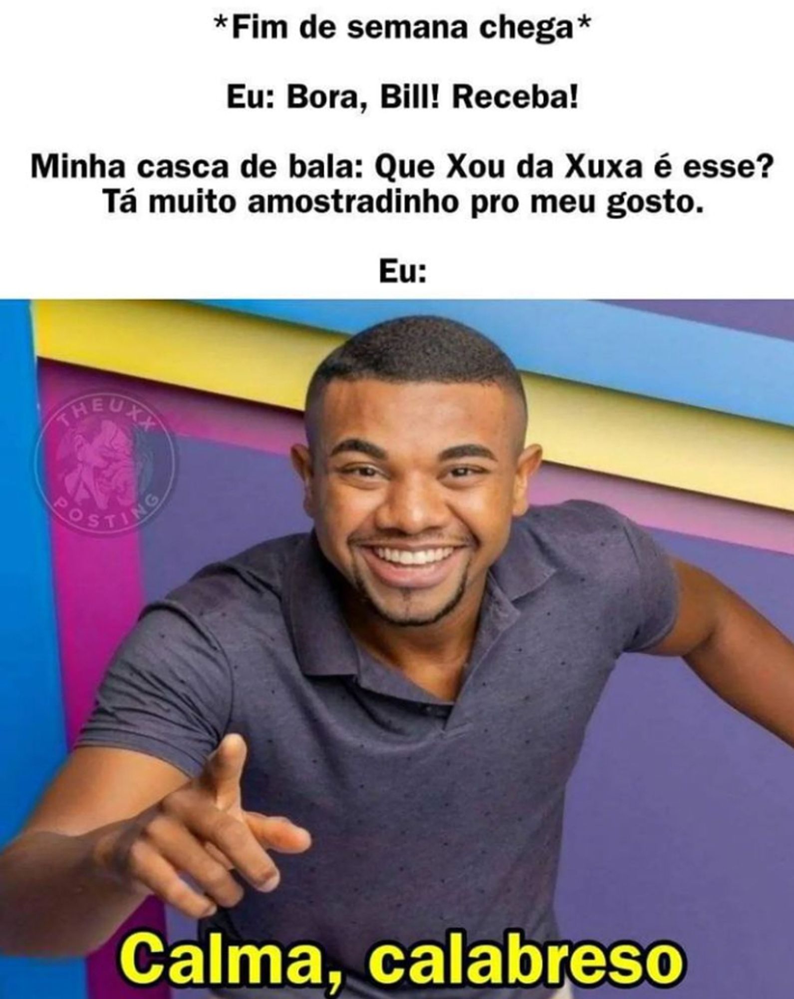 fim de semana chega
eu: bora bill receba 
minha casca de bala: que xou da xuxa é esse? Ta muito amostradinho pro meu gosto
eu: imagem de davi bruto sorrindo e apontando para tela, abaixo escrito calma calabreso em amarelo