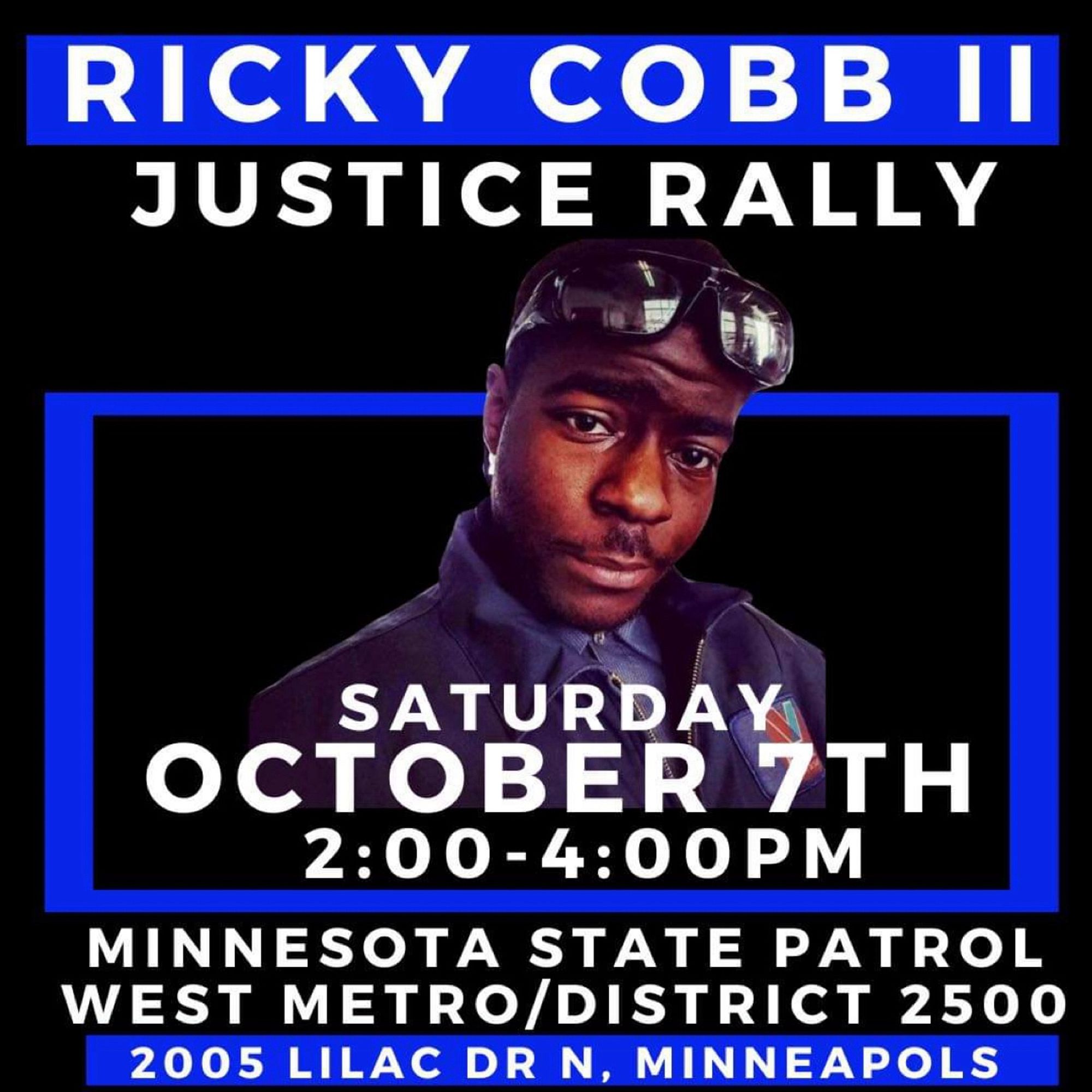 RICKY COBB II

JUSTICE RALLY

SATURDAY OCTOBER 7TH

2:00-4:00PM

MINNESOTA STATE PATROL WEST METRO/DISTRICT 2500

2005 LILAC DR N, MINNEAPOLS