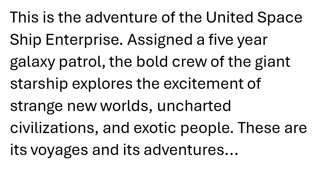 Early draft: This is the adventure of the United Space Ship Enterprise. Assigned a five year galaxy patrol, the bold crew of the giant starship explores the excitement of strange new worlds, uncharted civilizations, and exotic people. These are its voyages and its adventures...