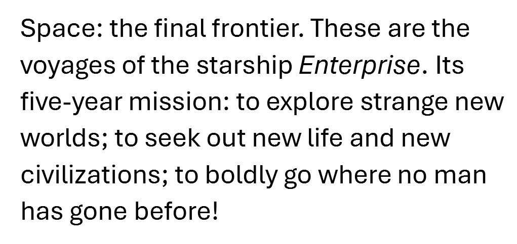 Final draft: Space: the final frontier. These are the voyages of the starship Enterprise. Its five-year mission: to explore strange new worlds; to seek out new life and new civilizations; to boldly go where no man has gone before!