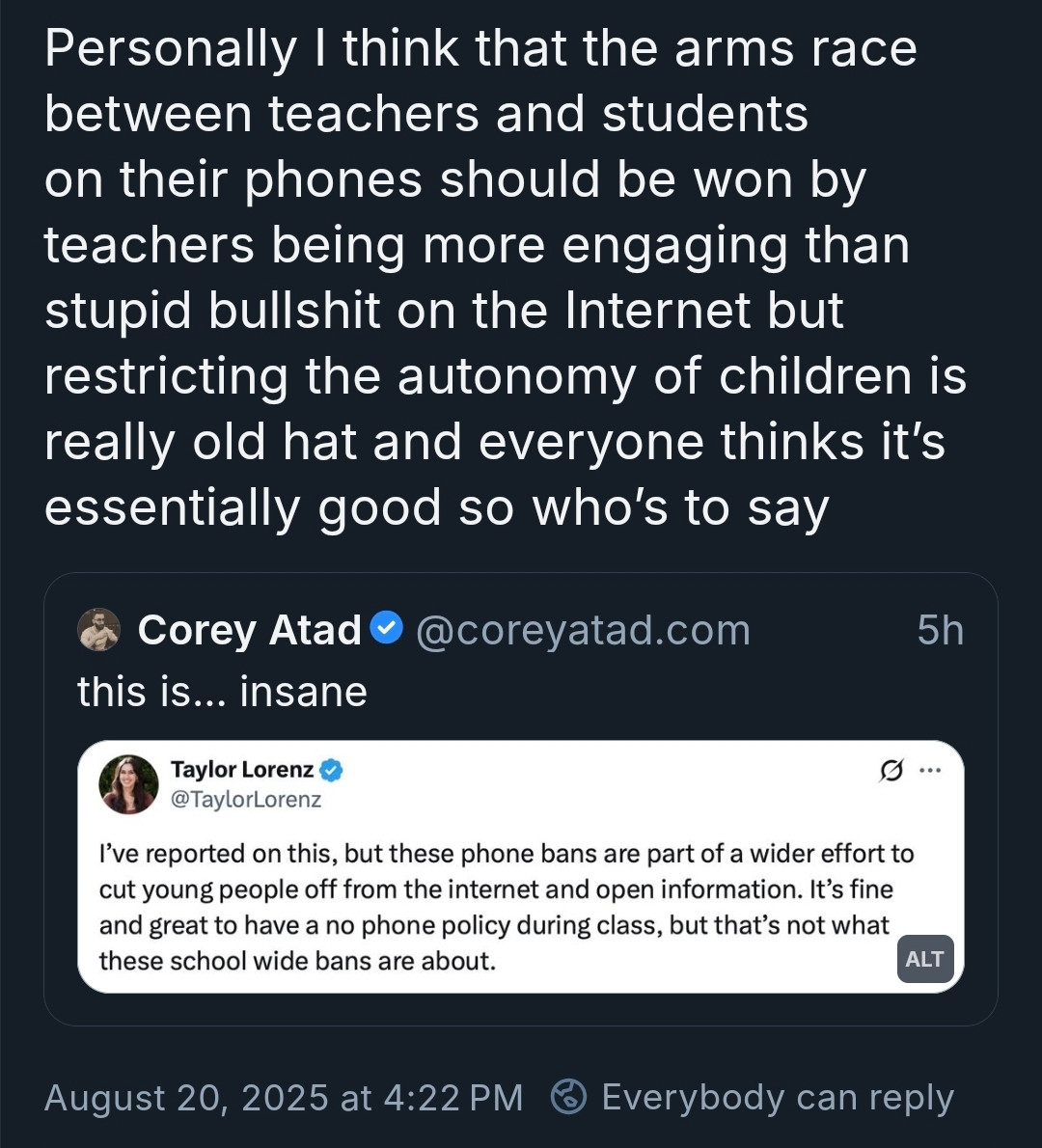 Post: Personally |think that the arms race between teachers and students on their phones should be won by teachers being more engaging than stupid bullshit on the Internet but restricting the autonomy children is eally old hat and everyone thinks it's essentially good so who's to say

Post being quoted:
Corey Atad @coreyatad.com
this is... insane
Screenshot of a Taylor Lorenz tweet
I've reported on this, but these phone bans are part of a wider effort to cut young people off from the internet and open information. It's fine and great to have a no phone policy during class, but that's not what these school wide bans are about. ALT
