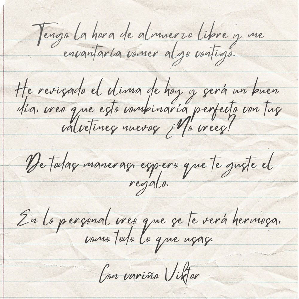 Nota de papel que tiene escrito 

"Tengo la hora de almuerzo libre y me encantaría comer algo contigo.

He revisado el clima de hoy y será un buen día, creo que esto combinaría perfecto con tus calcetines nuevos ¿No crees?

De todas maneras, espero que te guste el regalo.

En lo personal creo que se te verá hermosa, como todo lo que usas.

Con cariño Viktor"
