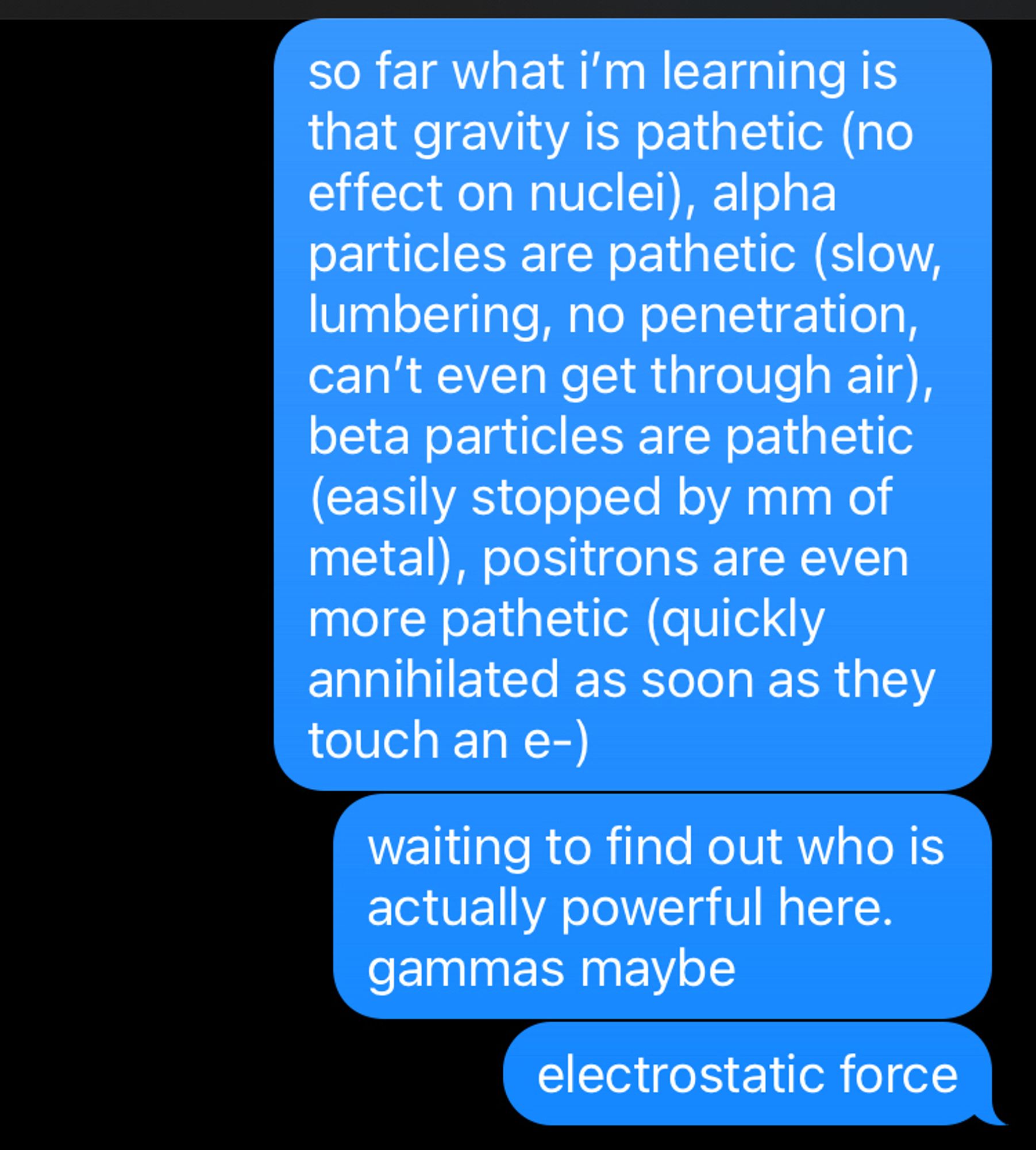 texts from me to my husband “so far what i’m learning is that gravity is pathetic (no effect on nuclei), alpha particles are pathetic (slow, lumbering, no penetration, can’t even get through air), beta particles are pathetic (easily stopped by mm of metal), positrons are even more pathetic (quickly annihilated as soon as they touch an e-)” “waiting to find out who is actually powerful here. gammas maybe” “electrostatic force”