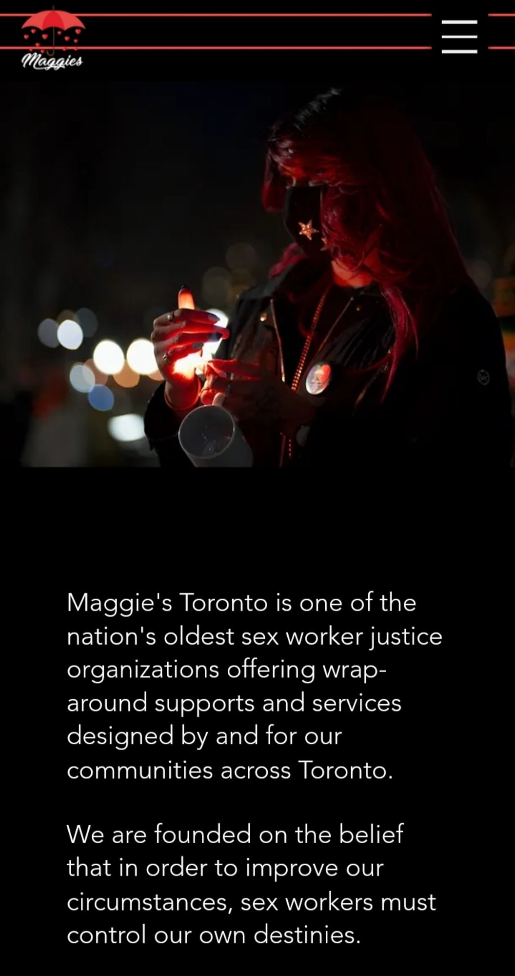 https://www.maggiesto.org/
Maggie's Toronto is one of the nation's oldest sex worker justice organizations offering wrap-around supports and services designed by and for our communities across Toronto. 

 

We are founded on the belief that in order to improve our circumstances, sex workers must control our own destinies.

( sale )