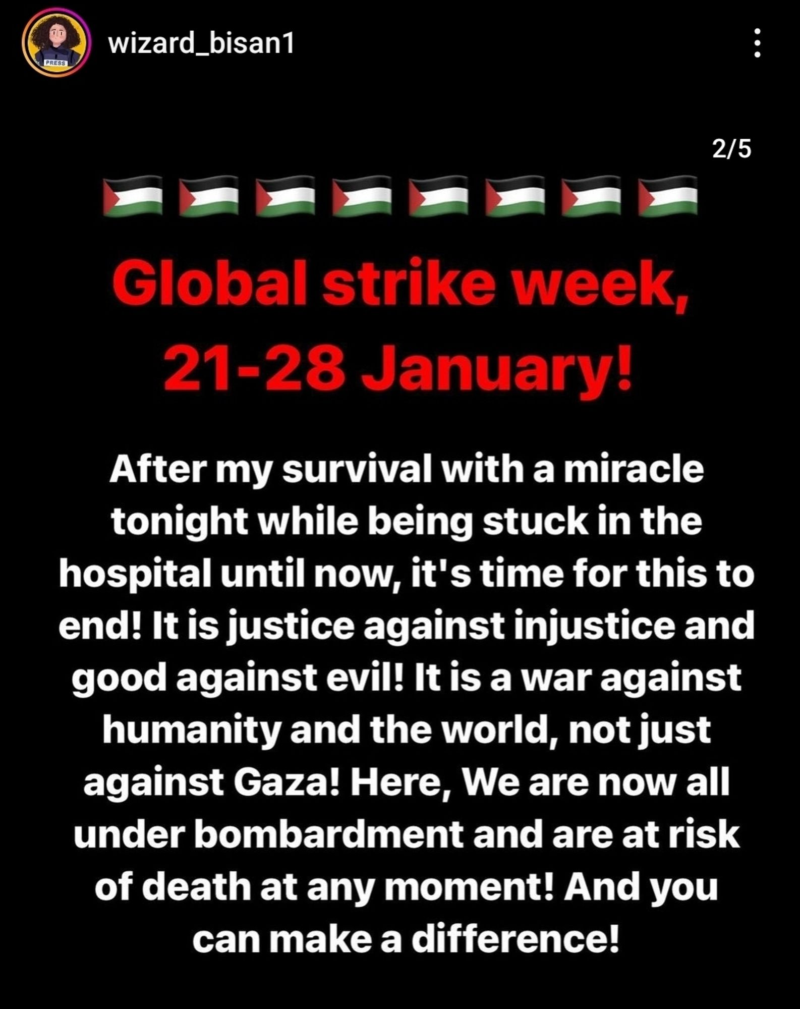 Screenshot of Wizard_bisan1 instagram
Palestine flag emojis across the top.
Red text reading: Global strike week, 21-28 January!
White text below it reading: After my survival with a miracle tonight while being stuck in the hospital until now, it's time for this to end! It is justice against injustice and good against evil! It is a war against humanity and the world, not just against Gaza! Here, We are now all under bombardment and are at risk of death at any moment! And you can make a difference!