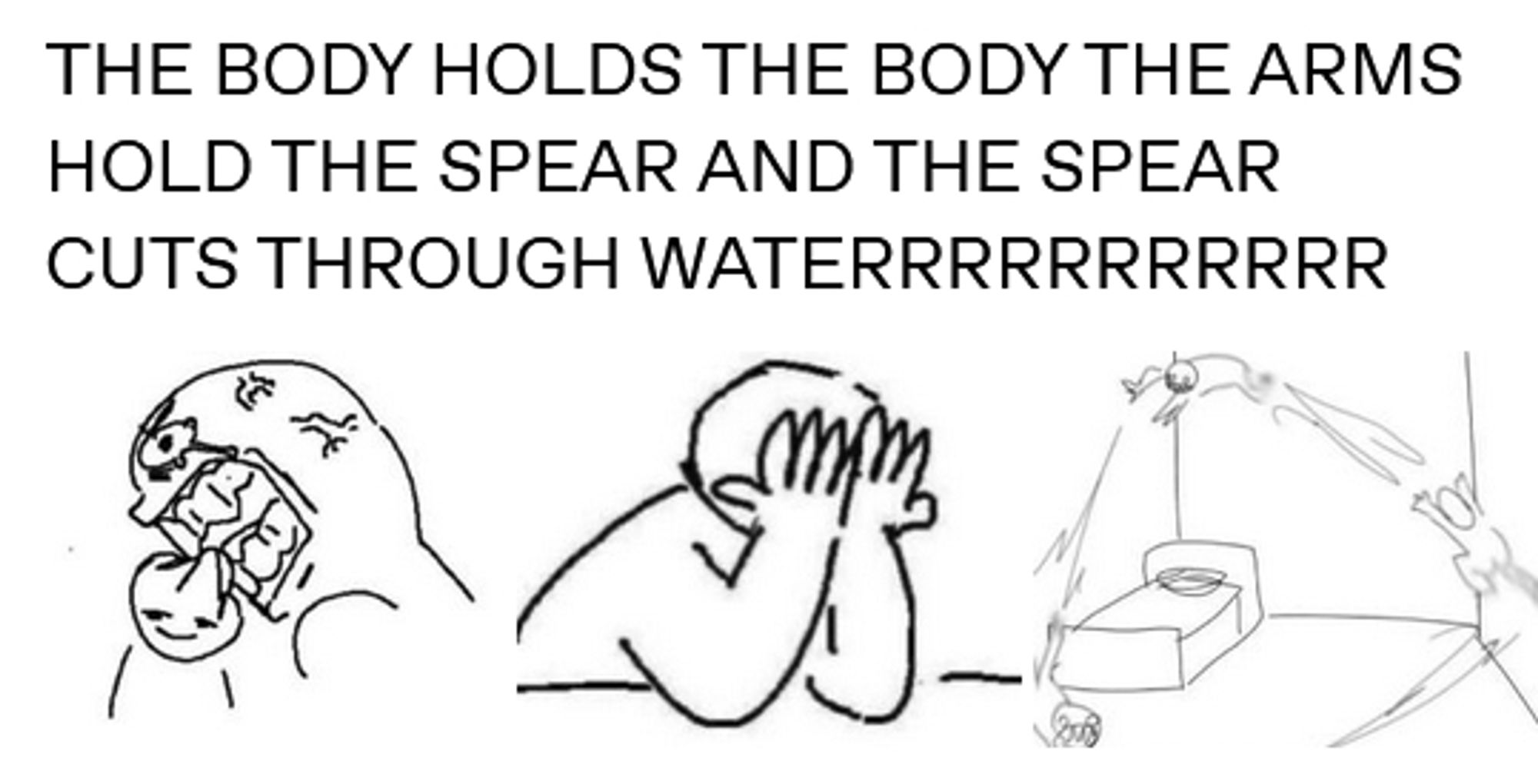 screenshot of a black and white image post. the words "THE BODY HOLDS THE BODY THE ARMS HOLD THE SPEAR AND THE SPEAR CUTS THROUGH WATERRRRRRRRRR" is over drawings of expressing 1) wanting to bite 2) face in hands, 3) jumping over the bedroom in a feral state. These are all the emotions I feel. If I could eat this book, I would. PLEASE.