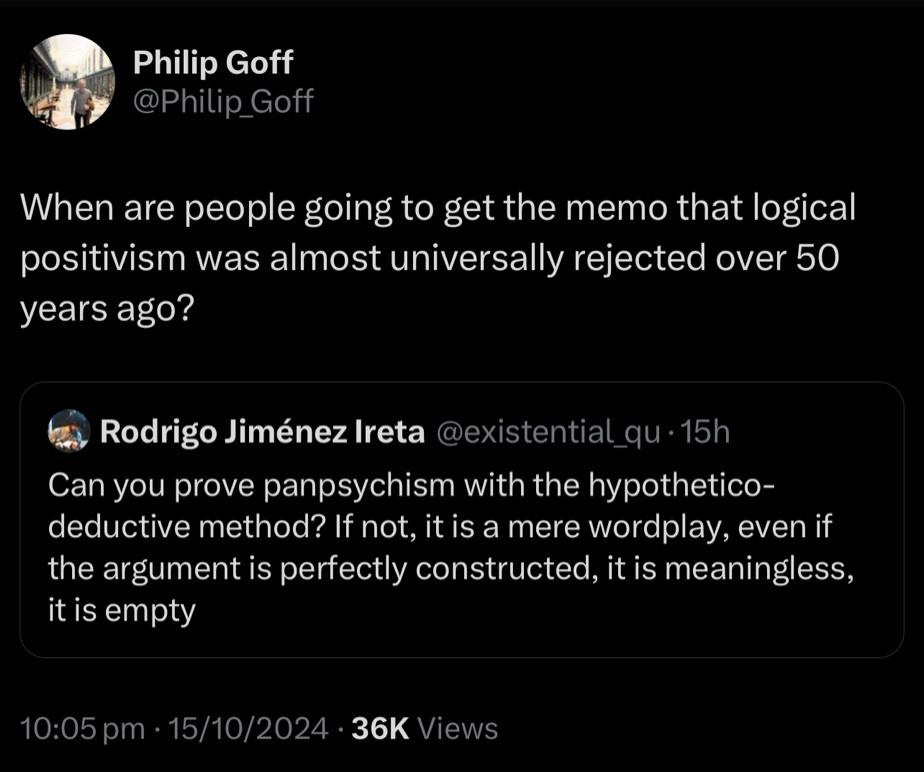 Philip Goff @Philip_Goff
When are people going to get the memo that logical positivism was almost universally rejected over 50 years ago?
Rodrigo Jiménez Ireta @existential_qu •15h
Can you prove panpsychism with the hypothetico-deductive method? If not, it is a mere wordplay, even if the argument is perfectly constructed, it is meaningless, it is empty
10:05 pm • 15/10/2024 • 36K