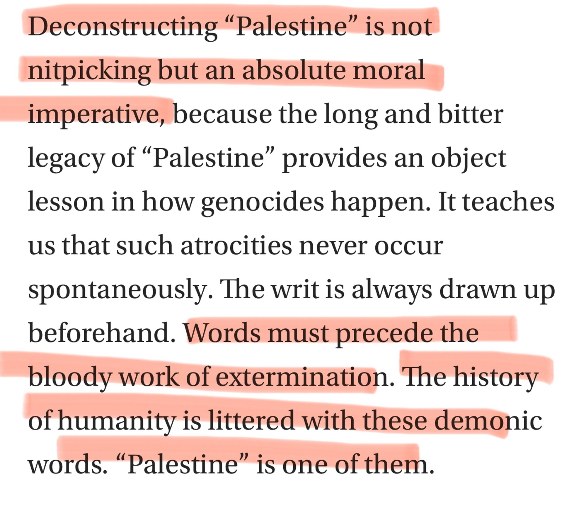 Deconstructing “Palestine” is not nitpicking but an absolute moral imperative, because the long and bitter legacy of “Palestine” provides an object lesson in how genocides happen. It teaches us that such atrocities never occur spontaneously. The writ is always drawn up beforehand. Words must precede the bloody work of extermination. The history of humanity is littered with these demonic words. “Palestine” is one of them.