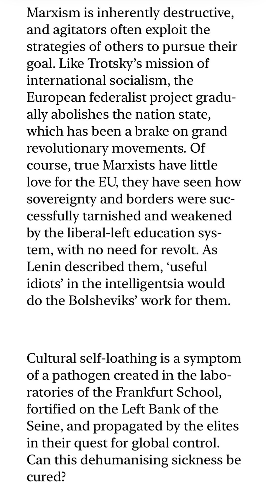 “Marxism is inherently destructive, and agitators often exploit the strategies of others to pursue their goal. Like Trotsky’s mission of international socialism, the European federalist project gradually abolishes the nation state, which has been a brake on grand revolutionary movements. Of course, true Marxists have little love for the EU, they have seen how sovereignty and borders were successfully tarnished and weakened by the liberal-left education system, with no need for revolt. As Lenin described them, ‘useful idiots’ in the intelligentsia would do the Bolsheviks’ work for them.
		 
		Cultural self-loathing is a symptom of a pathogen created in the laboratories of the Frankfurt School, fortified on the Left Bank of the Seine, and propagated by the elites in their quest for global control. Can this dehumanising sickness be cured?”