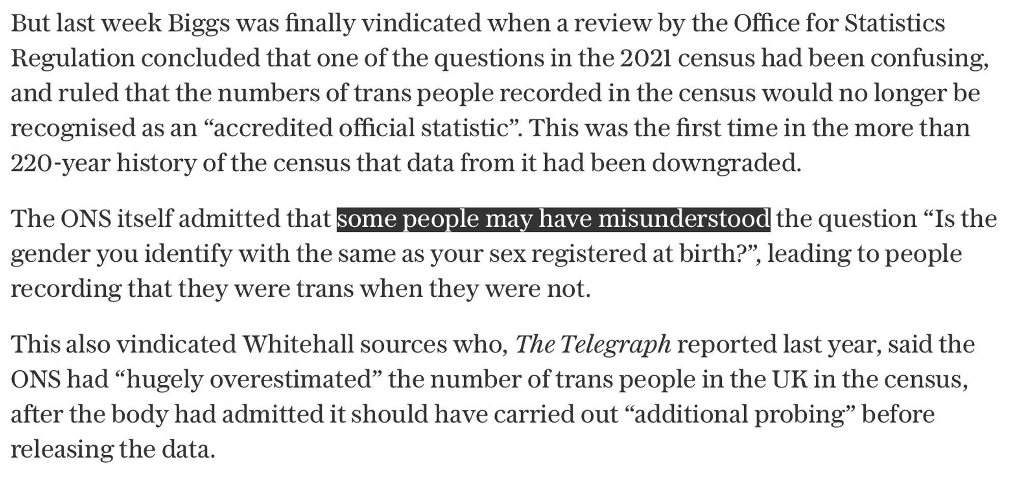 But last week Biggs was finally vindicated when a review by the Office for Statistics Regulation concluded that one of the questions in the 2021 census had been confusing, and ruled that the numbers of trans people recorded in the census would no longer be recognised as an “accredited official statistic”. This was the first time in the more than 220-year history of the census that data from it had been downgraded.

The ONS itself admitted that some people may have misunderstood the question “Is the gender you identify with the same as your sex registered at birth?”, leading to people recording that they were trans when they were not.

This also vindicated Whitehall sources who, The Telegraph reported last year, said the ONS had “hugely overestimated” the number of trans people in the UK in the census, after the body had admitted it should have carried out “additional probing” before releasing the data.