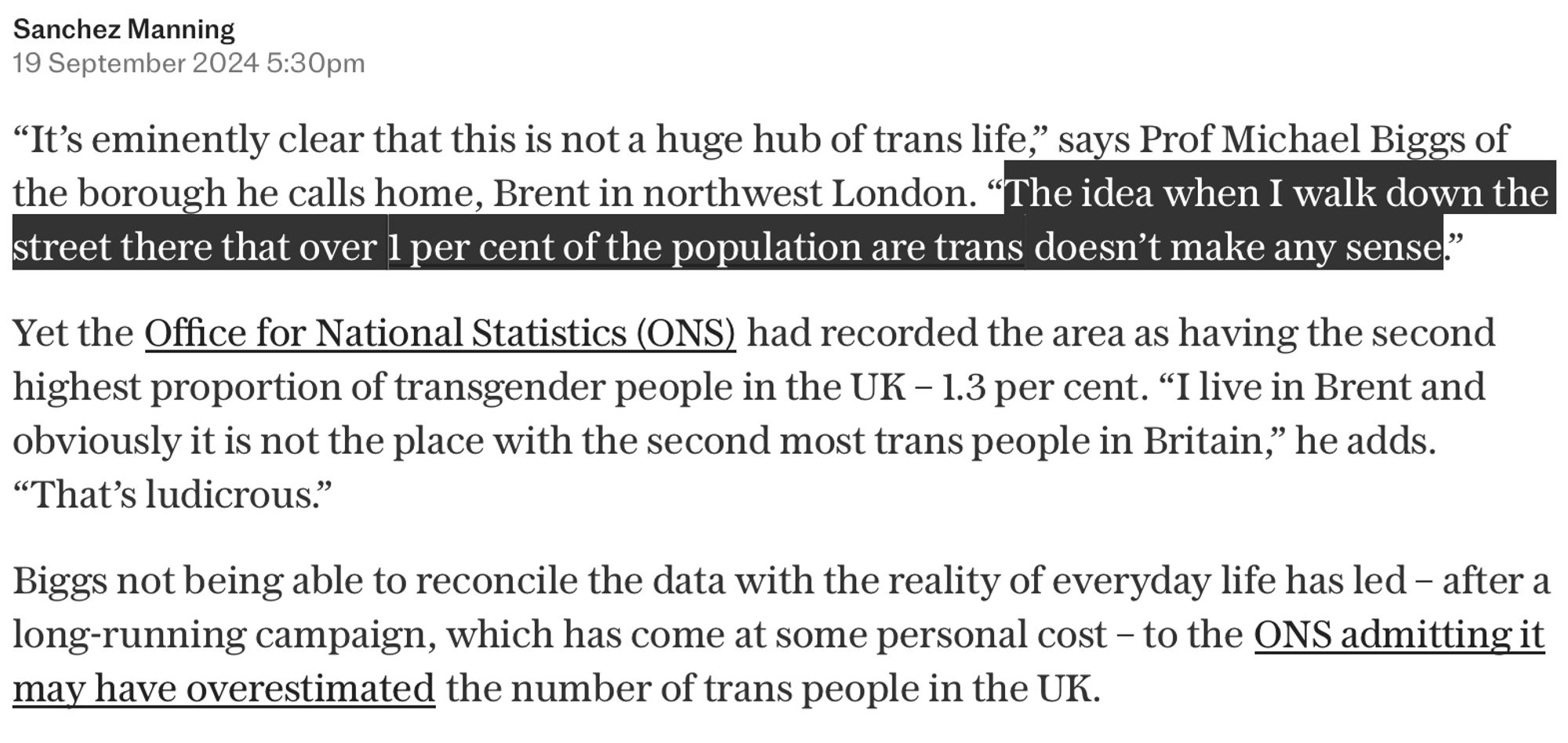 anchez Manning
19 September 2024 5:30pm
“It’s eminently clear that this is not a huge hub of trans life,” says Prof Michael Biggs of the borough he calls home, Brent in northwest London. “The idea when I walk down the street there that over 1 per cent of the population are trans doesn’t make any sense.”

Yet the Office for National Statistics (ONS) had recorded the area as having the second highest proportion of transgender people in the UK – 1.3 per cent. “I live in Brent and obviously it is not the place with the second most trans people in Britain,” he adds. “That’s ludicrous.”

Biggs not being able to reconcile the data with the reality of everyday life has led – after a long-running campaign, which has come at some personal cost – to the ONS admitting it may have overestimated the number of trans people in the UK.