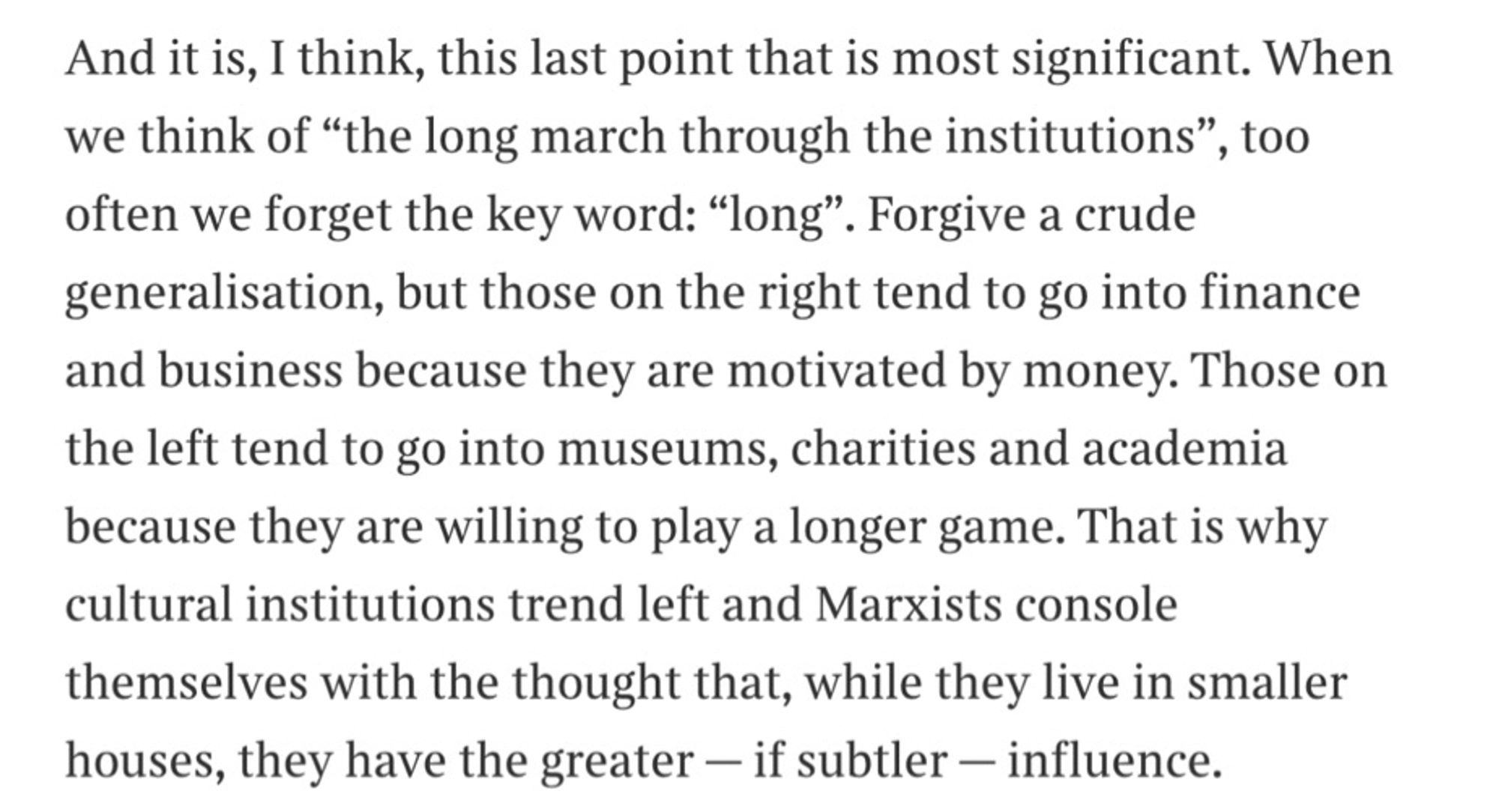 And it is, I think, this last point that is most significant. When we think of "the long march through the institutions", too often we forget the key word: "long". Forgive a crude generalisation, but those on the right tend to go into finance and business because they are motivated by money. Those on the left tend to go into museums, charities and academia because they are willing to play a longer game. That is why cultural institutions trend left and Marxists console themselves with the thought that, while they live in smaller houses, they have the greater - if subtler - influence.