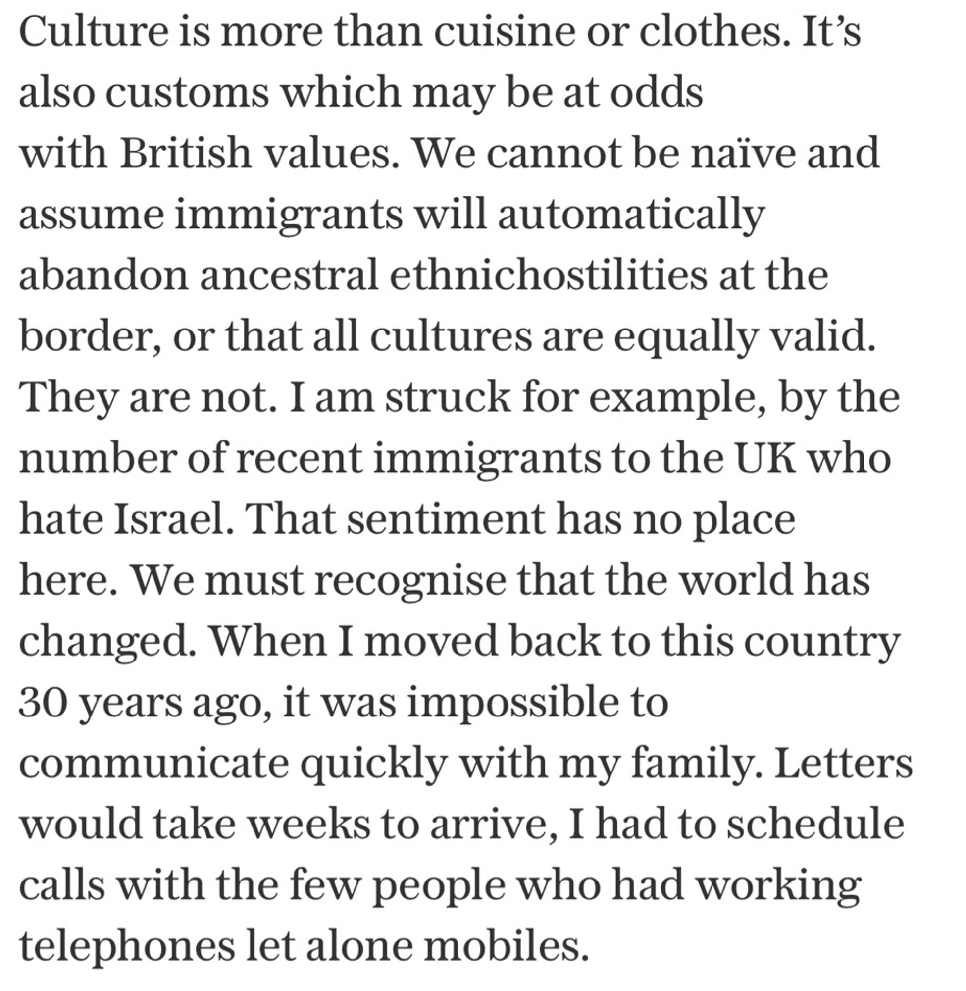 Culture is more than cuisine or clothes. It’s also customs which may be at odds with British values. We cannot be naïve and assume immigrants will automatically abandon ancestral ethnichostilities at the border, or that all cultures are equally valid. They are not. I am struck for example, by the number of recent immigrants to the UK who hate Israel. That sentiment has no place here. We must recognise that the world has changed. When I moved back to this country 30 years ago, it was impossible to communicate quickly with my family. Letters would take weeks to arrive, I had to schedule calls with the few people who had working telephones let alone mobiles