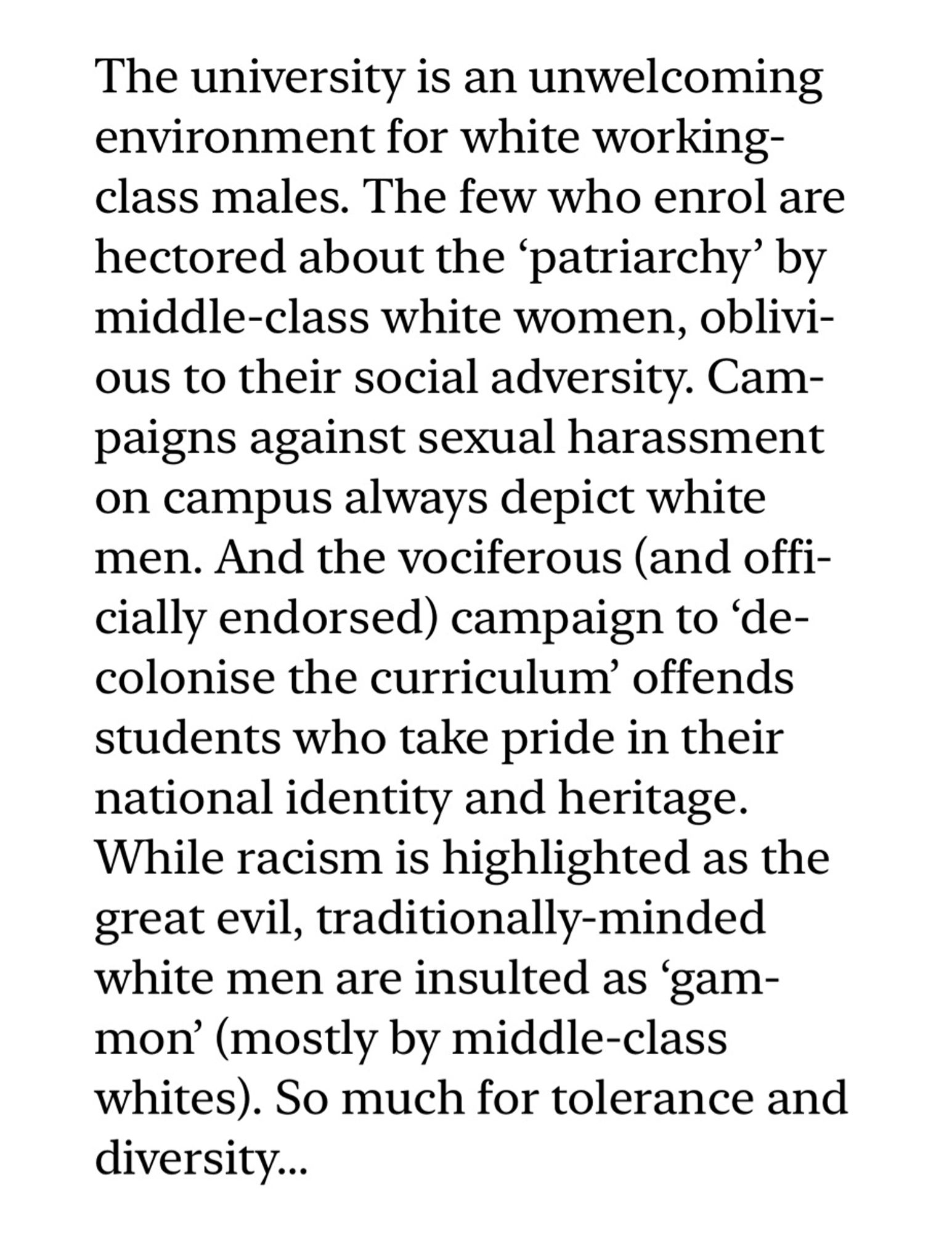 “The university is an unwelcoming environment for white working-class males. The few who enrol are hectored about the ‘patriarchy’ by middle-class white women, oblivious to their social adversity. Campaigns against sexual harassment on campus always depict white men. And the vociferous (and officially endorsed) campaign to ‘decolonise the curriculum’ offends students who take pride in their national identity and heritage. While racism is highlighted as the great evil, traditionally-minded white men are insulted as ‘gammon’ (mostly by middle-class whites). So much for tolerance and diversity…”