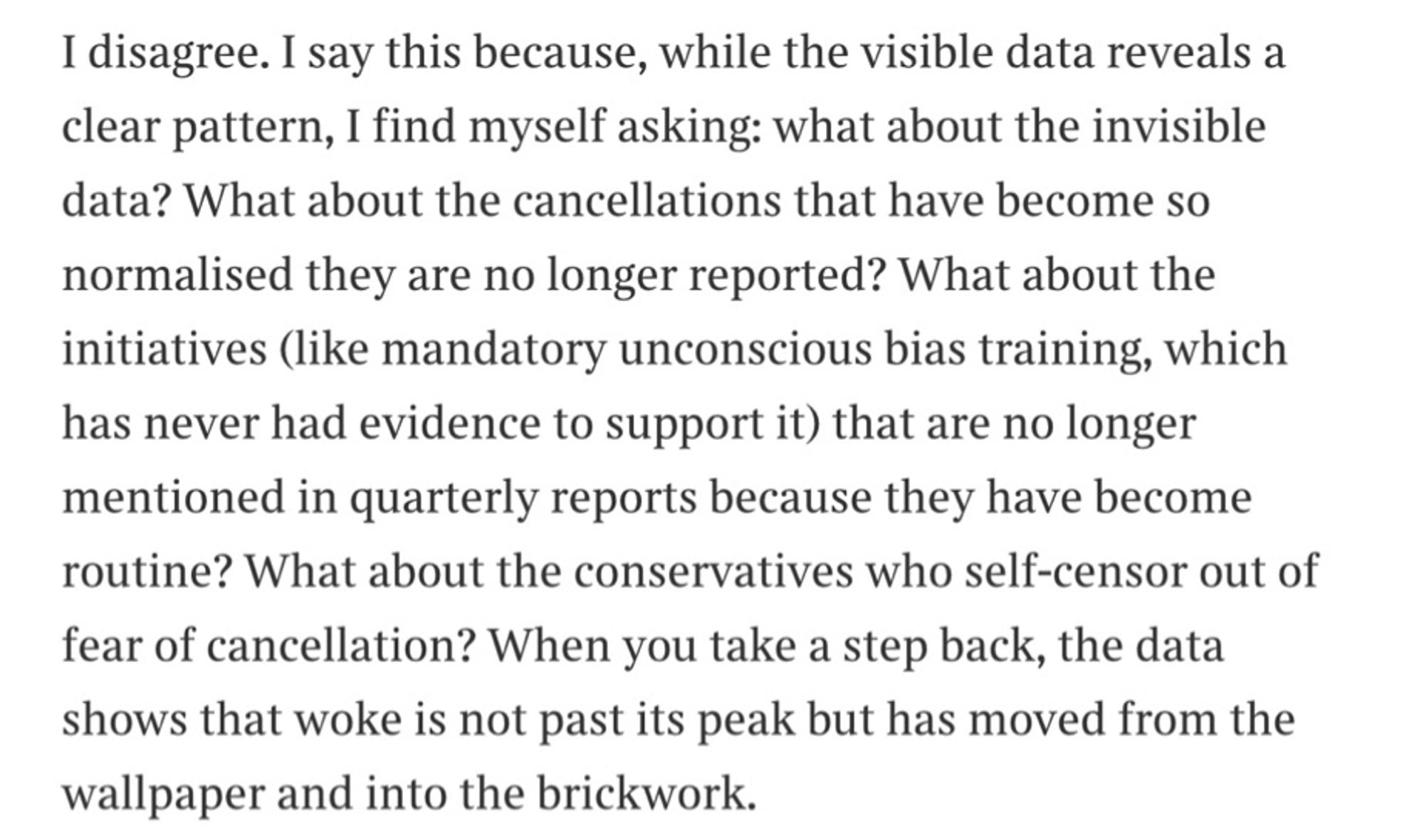 I disagree. I say this because, while the visible data reveals a clear pattern, I find myself asking: what about the invisible data? What about the cancellations that have become so
normalised they are no longer reported? What about the initiatives (like mandatory unconscious bias training, which has never had evidence to support it) that are no longer mentioned in quarterly reports because they have become routine? What about the conservatives who self-censor out of fear of cancellation? When you take a step back, the data shows that woke is not past its peak but has moved from the wallpaper and into the brickwork.