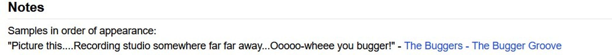 "Samples in order of appearance:
"Picture this....Recording studio somewhere far far away...Ooooo-wheee you bugger!" - The Buggers - The Bugger Groove"