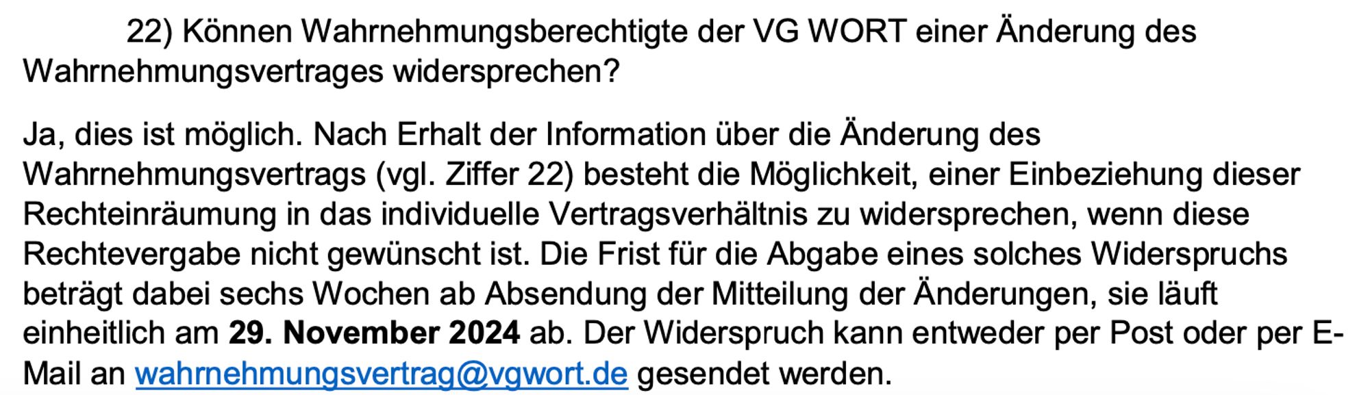 22) Können Wahrnehmungsberechtigte der VG WORT einer Änderung des
Wahrnehmungsvertrages widersprechen?
Ja, dies ist möglich. Nach Erhalt der Information über die Änderung des
Wahrnehmungsvertrags (vgl. Ziffer 22) besteht die Möglichkeit, einer Einbeziehung dieser
Rechteinräumung in das individuelle Vertragsverhältnis zu widersprechen, wenn diese
Rechtevergabe nicht gewünscht ist. Die Frist für die Abgabe eines solches Widerspruchs
beträgt dabei sechs Wochen ab Absendung der Mitteilung der Änderungen, sie läuft
einheitlich am 29. November 2024 ab. Der Widerspruch kann entweder per Post oder per E-
Mail an wahrnehmungsvertrag@vgwort.de gesendet werden.