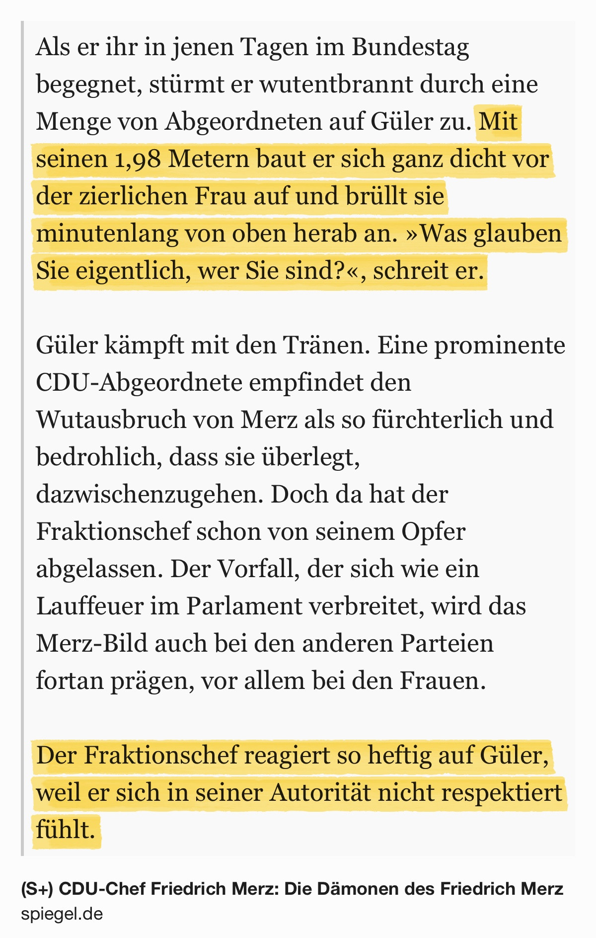 Screenshot: „Als er ihr in jenen Tagen im Bundestag begegnet, stürmt er wutentbrannt durch eine Menge von Abgeordneten auf Güler zu. Mit seinen 1,98 Metern baut er sich ganz dicht vor der zierlichen Frau auf und brüllt sie minutenlang von oben herab an. »Was glauben Sie eigentlich, wer Sie sind?«, schreit er.
Güler kämpft mit den Tränen. Eine prominente CDU-Abgeordnete empfindet den Wutausbruch von Merz als so fürchterlich und bedrohlich, dass sie überlegt, dazwischenzugehen. Doch da hat der Fraktionschef schon von seinem Opfer abgelassen. Der Vorfall, der sich wie ein Lauffeuer im Parlament verbreitet, wird das Merz-Bild auch bei den anderen Parteien fortan prägen, vor allem bei den Frauen.
Der Fraktionschef reagiert so heftig auf Güler, weil er sich in seiner Autorität nicht respektiert fühlt.
(S+) CDU-Chef Friedrich Merz: Die Dämonen des Friedrich Merz
spiegel.de“