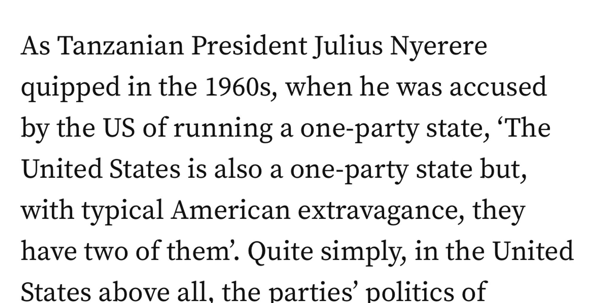 As Tanzanian President Julius Nyerere quipped in the 1960s, when he was accused by the US of running a one-party state, 'The United States is also a one-party state but, with typical American extravagance, they have two of them.’