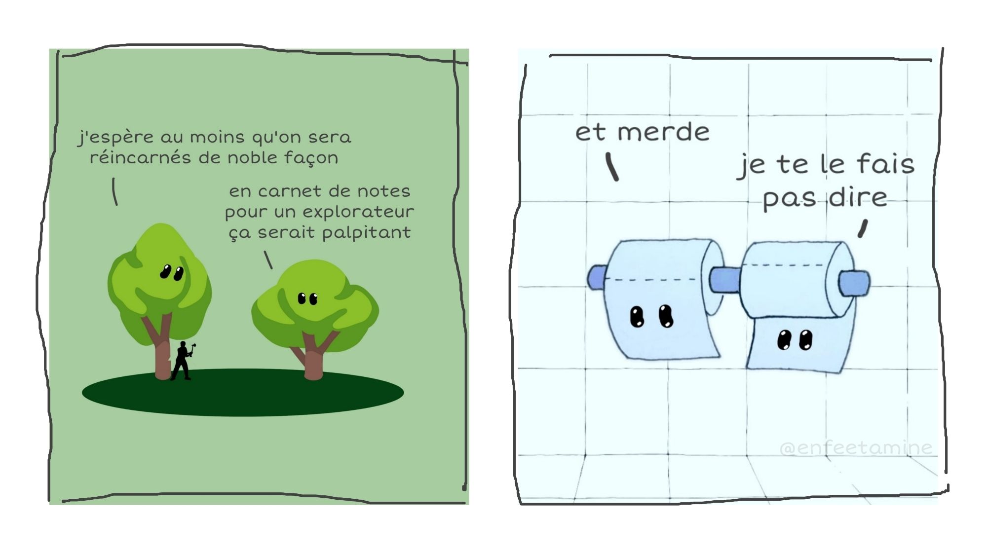 Strip en 2 cases
Case 1 : deux arbres dont l'un se fait tailler par un bûcheron, discutent : 
- j'espère au moins qu'on sera réincarnés de noble façon
- en carnet de notes pour un explorateur, ça serait palpitant
Case 2 : deux rouleaux de papier toilette sur un dévidoir discutent :
- et merde 
- je te le fais pas dire