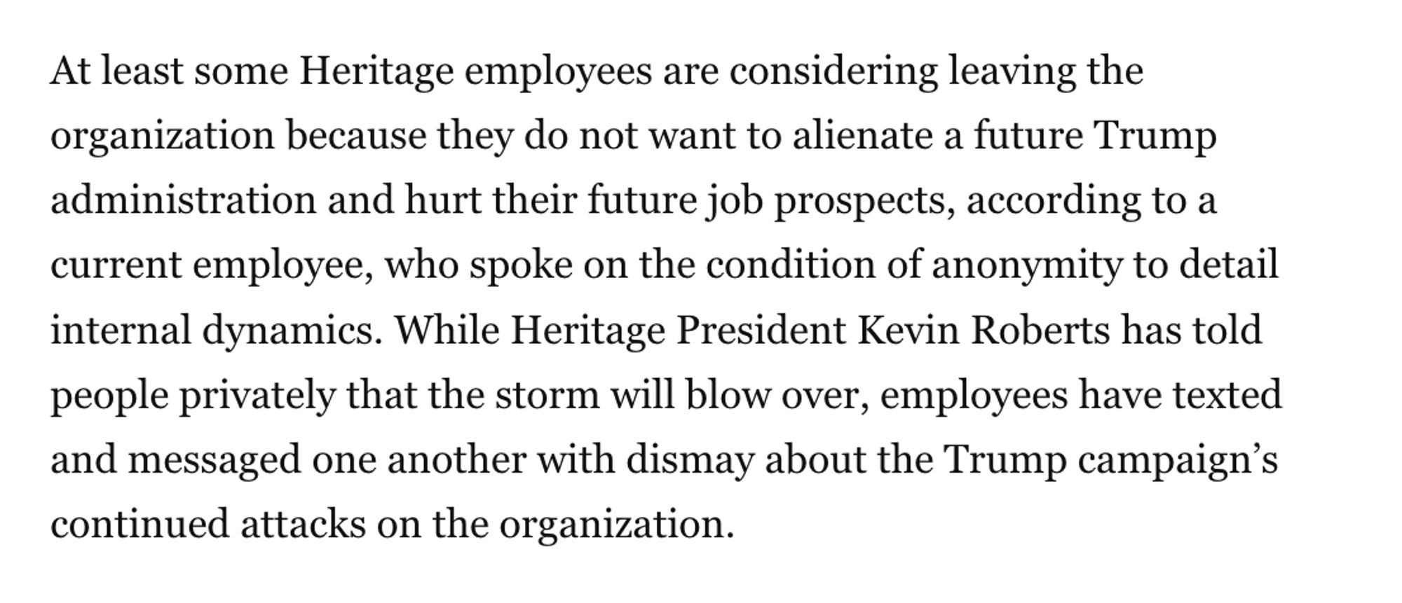 At least some Heritage employees are considering leaving the organization because they do not want to alienate a future Trump administration and hurt their future job prospects, according to a current employee, who spoke on the condition of anonymity to detail internal dynamics. While Heritage President Kevin Roberts has told people privately that the storm will blow over, employees have texted and messaged one another with dismay about the Trump campaign’s continued attacks on the organization.