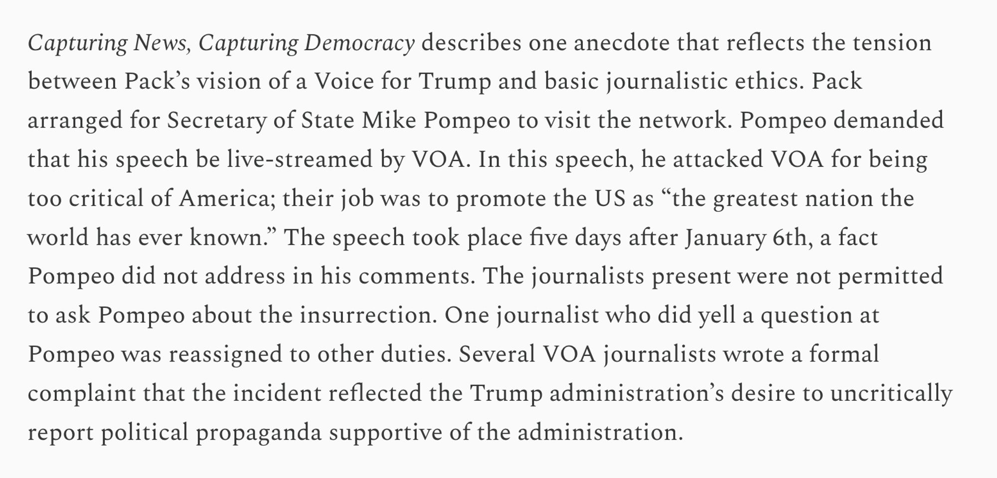 Capturing News, Capturing Democracy describes one anecdote that reflects the tension between Pack’s vision of a Voice for Trump and basic journalistic ethics. Pack arranged for Secretary of State Mike Pompeo to visit the network. Pompeo demanded that his speech be live-streamed by VOA. In this speech, he attacked VOA for being too critical of America; their job was to promote the US as “the greatest nation the world has ever known.” The speech took place five days after January 6th, a fact Pompeo did not address in his comments. The journalists present were not permitted to ask Pompeo about the insurrection. One journalist who did yell a question at Pompeo was reassigned to other duties. Several VOA journalists wrote a formal complaint that the incident reflected the Trump administration’s desire to uncritically report political propaganda supportive of the administration.