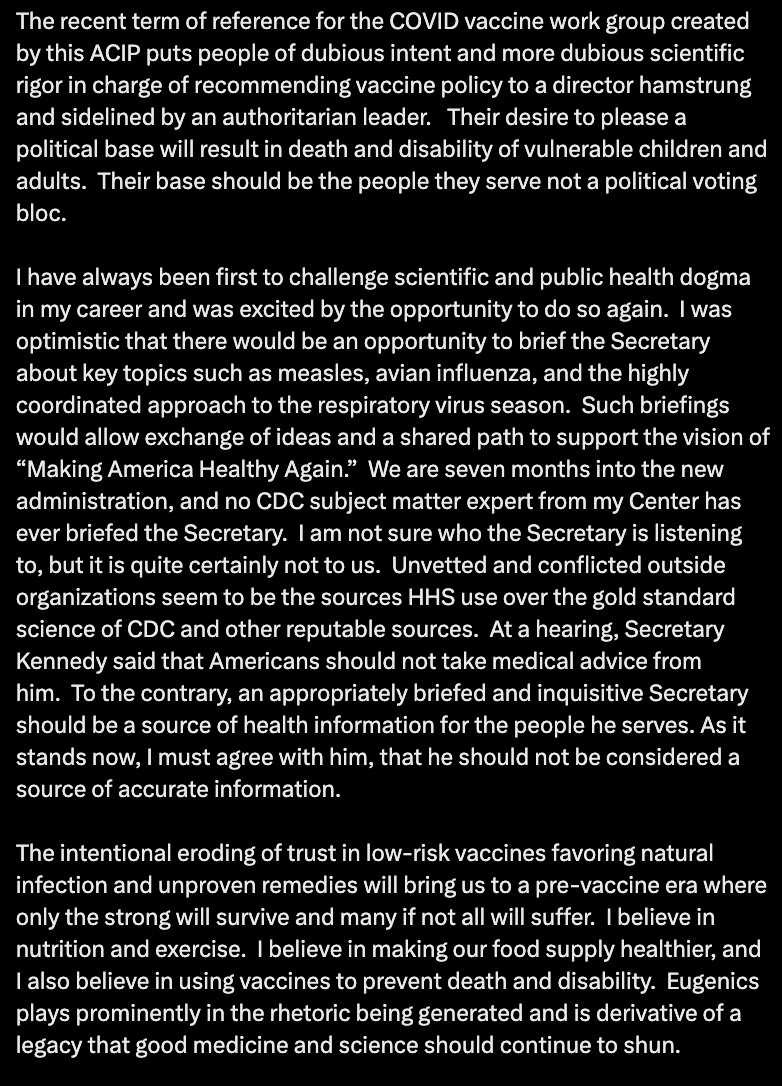 Their desire to please a political base will result in death and disability of vulnerable children and adults.  Their base should be the people they serve not a political voting bloc.

I have always been first to challenge scientific and public health dogma in my career and was excited by the opportunity to do so again.  I was optimistic that there would be an opportunity to brief the Secretary about key topics such as measles, avian influenza, and the highly coordinated approach to the respiratory virus season.  Such briefings would allow exchange of ideas and a shared path to support the vision of “Making America Healthy Again.”  We are seven months into the new administration, and no CDC subject matter expert from my Center has ever briefed the Secretary.  I am not sure who the Secretary is listening to, but it is quite certainly not to us.  Unvetted and conflicted outside organizations seem to be the sources HHS use over the gold standard science of CDC and other reputable sources.  At a hearing, Secretary Kennedy said that Americans should not take medical advice from him.  To the contrary, an appropriately briefed and inquisitive Secretary should be a source of health information for the people he serves. As it stands now, I must agree with him, that he should not be considered a source of accurate information.

The intentional eroding of trust in low-risk vaccines favoring natural infection and unproven remedies will bring us to a pre-vaccine era where only the strong will survive and many if not all will suffer.  I believe in nutrition and exercise.  I believe in making our food supply healthier, and I also believe in using vaccines to prevent death and disability.  Eugenics plays prominently in the rhetoric being generated and is derivative of a legacy that good medicine and science should continue to shun.