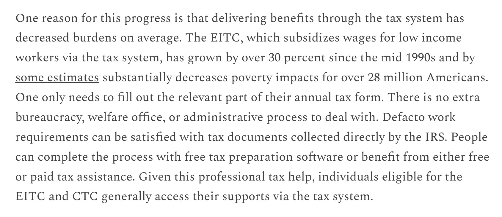 One reason for this progress is that delivering benefits through the tax system has decreased burdens on average. The EITC, which subsidizes wages for low income workers via the tax system, has grown by over 30 percent since the mid 1990s and by some estimates substantially decreases poverty impacts for over 28 million Americans. One only needs to fill out the relevant part of their annual tax form. There is no extra bureaucracy, welfare office, or administrative process to deal with. De facto work requirements can be satisfied with tax documents collected directly by the IRS. People can complete the process with free tax preparation software or benefit from either free or paid tax assistance. Given this professional tax help, individuals eligible for the EITC and CTC generally access their supports via the tax system.